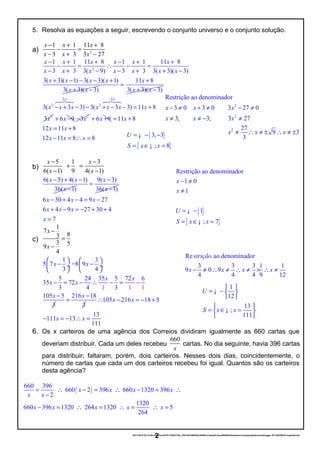 2
2
2
Restrição ao denominador
3 0 3 0 3 27 0
3; 3; 3 27
27
9 3
3
x x x
x x x
x x x
− ≠ + ≠ − ≠
≠ ≠ − ≠
≠ ∴ ≠ ± ∴ ≠ ±
{ }
{ }
Restrição ao denominador
1 0
1
1
; 7
x
x
U
S x x
− ≠
≠
= −
= ∈ =
¡
¡
{ }
{ }
3, 3
; 8
U
S x x
= − −
= ∈ =
¡
¡
Re ao denominador
3 3 3 1 1
9 0 9
4 4 4 9 12
strição
x x x x− ≠ ∴ ≠ ∴ ≠ × ∴ ≠
5. Resolva as equações a seguir, escrevendo o conjunto universo e o conjunto solução.
a) 2
1 1 11 8
3 3 3 27
x x x
x x x
− + +
− =
− + −
2
1 1 11 8 1 1 11 8
3 3 3( 9) 3 3 3( 3)( 3)
3( 3)( 1) 3( 3)( 1)
3( 3)( 3)
x x x x x x
x x x x x x x
x x x x
x x
− + + − + +
− = ∴ − =
− + − − + + −
+ − − − +
+ −
11 8
3( 3)( 3)
x
x x
+
=
+ −
2 2
2 2
2
3( 3 3) 3( 3 3) 11 8
3
x x
x x x x x x x
x
−
− + − − + − − = +
64748 64748
6 9x+ − 2
3x− 6 9x+ + 11 8
12 11 8
12 11 8 8
x
x x
x x x
= +
= +
− = ∴ =
b)
5 1 3
6 1 9( 4 1) ( )
x x
x x
− −
+ =
− −
6( 5) 4( 1)
36( 1)
x x
x
− + −
−
9( 3)
36( 1)
x
x
−
=
−
6 30 4 4 9 27
6 4 9 27 30 4
7
x x x
x x x
x
− + − = −
+ − = − + +
=
c)
1
7
83
3 59
4
x
x
−
=
−
1 3
5 7 =8 9
3 4
5 24 35 5 72 6
35 72
3 1 1 14 3
105 5
3
x x
x x
x x
x
   
− − ÷  ÷
   
− = − ∴ − = −
− 216 18
3
x −
= 105 216 18 5
13
111 13
111
x x
x x
∴ − = − +
− = − ∴ =
6. Os x carteiros de uma agência dos Correios dividiram igualmente as 660 cartas que
deveriam distribuir. Cada um deles recebeu
660
x
cartas. No dia seguinte, havia 396 cartas
para distribuir; faltaram, porém, dois carteiros. Nesses dois dias, coincidentemente, o
número de cartas que cada um dos carteiros recebeu foi igual. Quantos são os carteiros
desta agência?
( )
660 396
660 2 396 660 1320 396
2
1320
660 396 1320 264 1320 5
264
x x x x
x x
x x x x x
= ∴ − = ∴ − = ∴
−
− = ∴ = ∴ = ∴ =
20/11/2016 22:13:40-/unoconv/20161120221339_cf341b3f1995554c85b061e1abae87cbec60bf00/listadeexerccios2parapublicaonoblogger-161120220919-reupload.doc
2
1
12
13
;
111
U
S x x
 
= −  
 
 
= ∈ = 
 
¡
¡
 
