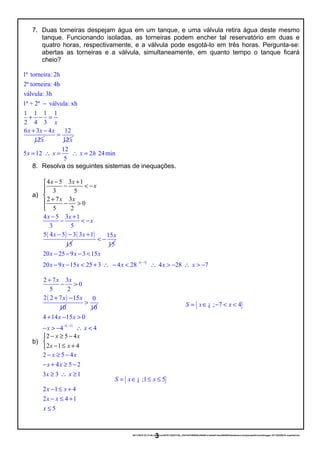 { }; 7 4S x x= ∈ − < <¡
7. Duas torneiras despejam água em um tanque, e uma válvula retira água deste mesmo
tanque. Funcionando isoladas, as torneiras podem encher tal reservatório em duas e
quatro horas, respectivamente, e a válvula pode esgotá-lo em três horas. Pergunta-se:
abertas as torneiras e a válvula, simultaneamente, em quanto tempo o tanque ficará
cheio?
1ª torneira: 2h
2ª torneira: 4h
válvula: 3h
1ª + 2ª válvula: xh
1 1 1 1
2 4 3
6 3 4
12
x
x x x
x
−
+ − =
+ − 12
12x
=
12
5 12 2 24min
5
x x x h= ∴ = ∴ =
8. Resolva os seguintes sistemas de inequações.
a)
4 5 3 1
3 5
2 7 3
0
5 2
x x
x
x x
− +
− < −

+ − >

( ) ( )
4 5 3 1
3 5
5 4 5 3 3 1
15
x x
x
x x
− +
− < −
− − + 15
15
x
< −
( )1
20 25 9 3 15
20 9 15 25 3 4 28 4 28 7
x x x
x x x x x x
× −
− − − <
− − < + ∴ − < ∴ > − ∴ > −
( )
2 7 3
0
5 2
2 2 7 15
10
x x
x x
+
− >
+ − 0
10
>
( )1
4 14 15 0
4 4
x x
x x
× −
+ − >
− > − ∴ <
b)
2 5 4
2 1 4
x x
x x
− ≥ −

− ≤ +
2 5 4
4 5 2
3 3 1
x x
x x
x x
− ≥ −
− + ≥ −
≥ ∴ ≥
2 1 4
2 4 1
5
x x
x x
x
− ≤ +
− ≤ +
≤
20/11/2016 22:13:40-/unoconv/20161120221339_cf341b3f1995554c85b061e1abae87cbec60bf00/listadeexerccios2parapublicaonoblogger-161120220919-reupload.doc
3
{ };1 5S x x= ∈ ≤ ≤¡
 