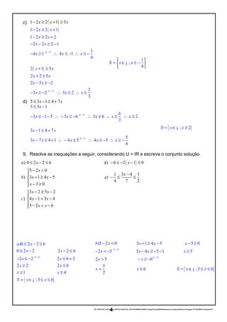 c) ( )1 2 2 1 5x x x− ≥ + ≥
( )
( )1
1 2 2 1
1 2 2 2
2 2 2 1
1
4 1 4 1
4
x x
x x
x x
x x x
× −
− ≥ +
− ≥ +
− − ≥ −
− ≥ ∴ ≤ − ∴ ≤ −
( )
( )1
2 1 5
2 2 5
2 5 2
2
3 2 3 2
3
x x
x x
x x
x x x
× −
+ ≥
+ ≥
− ≥ −
− ≥ − ∴ ≤ ∴ ≤
d) 5 3 1 4 7x x≤ − ≤ +
( )1
5 3 1
6
3 1 5 3 6 3 6 2
3
x
x x x x x
× −
≤ −
− ≤ − − ∴ − ≤ − ∴ ≥ ∴ ≥ ∴ ≥
( )1
3 1 4 7
5
3 7 4 1 4 5 4 5
4
x x
x x x x x
× −
− ≤ +
− ≤ + ∴ − ≤ ∴ ≥ − ∴ ≥ −
9. Resolva as inequações a seguir, considerando U = IR e escreva o conjunto solução.
( )
{ }
1
)0 2 2 6
0 2 2 2 2 6
2 2 2 6 2
2 2 2 8
1 4
;3 6
a x
x x
x x
x x
x x
S x x
× −
≤ − ≤
≤ − − ≤
− ≤ − ≤ +
≥ ≤
≥ ≤
= ∈ ≤ ≤¡
20/11/2016 22:13:50-/unoconv/20161120221339_cf341b3f1995554c85b061e1abae87cbec60bf00/listadeexerccios2parapublicaonoblogger-161120220919-reupload.doc
4
( )) 0 2 2 6 d) 6 2 1 0
5 2 0
1 3 4 1
) 3 1 4 5 e)
4 7 2
3 0
3 2 5 2
) 4 1 3 4
3 2 6
a x x
x
x
b x x
x
x x
c x x
x x
≤ − ≤ − ≤ − − ≤
− <
−
+ ≥ − − ≤ ≤
 − ≥
− ≥ −

− > −
 − < −
1
;
4
S x x
 
= ∈ ≤ − 
 
¡
{ }; 2S x x= ∈ ≥¡
( )
( )
1
1
)5 2 0 3 1 4 5 3 0
2 5 3 4 5 1 3
2 5 6
5
6
2
b x x x x
x x x x
x x
x x
× −
× −
− < + ≥ − − ≥
− < − − ≥ − − ≥
> − ≥ −
> ≤ { };3 6S x x= ∈ ≤ ≤¡
 