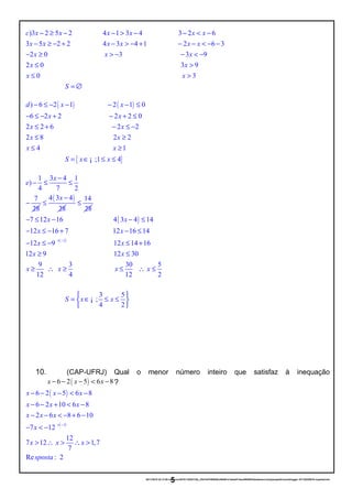 )3 2 5 2 4 1 3 4 3 2 6
3 5 2 2 4 3 4 1 2 6 3
2 0 3
c x x x x x x
x x x x x x
x x
− ≥ − − > − − < −
− ≥ − + − > − + − − < − −
− ≥ > − 3 9
2 0 3 9
0 3
x
x x
x x
− < −
≤ >
≤ >
S = ∅
( ) ( )) 6 2 1 2 1 0
6 2 2 2 2 0
2 2 6 2 2
2 8 2 2
4
d x x
x x
x x
x x
x
− ≤ − − − − ≤
− ≤ − + − + ≤
≤ + − ≤ −
≤ ≥
≤
{ }
1
;1 4
x
S x x
≥
= ∈ ≤ ≤¡
1 3 4 1
)
4 7 2
7
28
x
e
−
− ≤ ≤
−
( )4 3 4
28
x −
≤
14
28
≤
( )
( )1
7 12 16 4 3 4 14
12 16 7 12 16 14
12 9 12 14 16
12 9
x x
x x
x x
x
× −
− ≤ − − ≤
− ≤ − + − ≤
− ≤ − ≤ +
≥ 12 30
9 3 30 5
12 4 12 2
3 5
;
4 2
x
x x x x
S x x
≤
≥ ∴ ≥ ≤ ∴ ≤
 
= ∈ ≤ ≤ 
 
¡
10. (CAP-UFRJ) Qual o menor número inteiro que satisfaz à inequação
( )6 2 5 6 8x x x− − − < − ?
( )
( )1
6 2 5 6 8
6 2 10 6 8
2 6 8 6 10
7 12
12
7 12 1,7
7
Re : 2
x x x
x x x
x x x
x
x x x
sposta
× −
− − − < −
− − + < −
− − < − + −
− < −
> ∴ > ∴ >
20/11/2016 22:13:50-/unoconv/20161120221339_cf341b3f1995554c85b061e1abae87cbec60bf00/listadeexerccios2parapublicaonoblogger-161120220919-reupload.doc
5
 