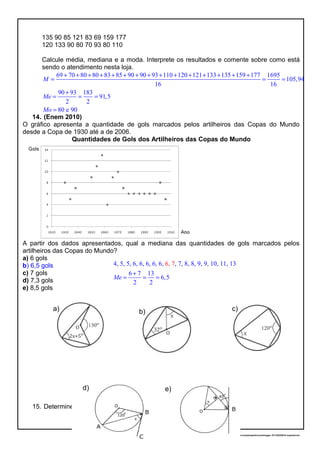 135 90 85 121 83 69 159 177
120 133 90 80 70 93 80 110
Calcule média, mediana e a moda. Interprete os resultados e comente sobre como está
sendo o atendimento nesta loja.
69 70 80 80 83 85 90 90 93 110 120 121 133 135 159 177 1695
105,94
16 16
90 93 183
91,5
2 2
80 e 90
M
Me
Mo
+ + + + + + + + + + + + + + +
= = =
+
= = =
=
14. (Enem 2010)
O gráfico apresenta a quantidade de gols marcados pelos artilheiros das Copas do Mundo
desde a Copa de 1930 até a de 2006.
Quantidades de Gols dos Artilheiros das Copas do Mundo
A partir dos dados apresentados, qual a mediana das quantidades de gols marcados pelos
artilheiros das Copas do Mundo?
a) 6 gols
b) 6,5 gols
c) 7 gols
d) 7,3 gols
e) 8,5 gols
15. Determine o valor de x. FEITO NA SALA DE AULA
20/11/2016 22:13:40-/unoconv/20161120221339_cf341b3f1995554c85b061e1abae87cbec60bf00/listadeexerccios2parapublicaonoblogger-161120220919-reupload.doc
7
a) b) c)
d) e)
4, 5, 5, 6, 6, 6, 6, 6, , 7, 8, 8, 9, 9, 10, 11, 13
6 7 13
6,5
2
6,
2
7
Me
+
= = =
 