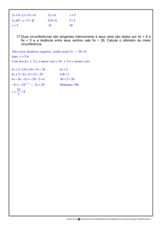 2 6 ( 5) 6 2 6 5
2 6
x x x x
x
+ − + = + +
+ 5 6x− − = 2 5 6 5 5
5 16 10x
× + +
=
17.Duas circunferências são tangentes internamente e seus raios são dados por 4x + 6 e
6x + 2 e a distância entre seus centros vale 5x − 28. Calcule o diâmetro da maior
circunferência.
, 5 28 0
, 5,6.
,6 2 4 6 .
Não existe distância negativa sendo assim x
logo x
Com isso x é o maior raio e x é o menor raio
− >
>
+ +
( )1
6 2 (4 6) 5 28 6 2
6 2 4 6 5 28 6 8 2
6 4 5 28 2 6 48 2 50
3 24 3 24 Diâmetro: 100
24
8
3
x x x x
x x x
x x x
x x
x
× −
+ − + = − +
+ − − = − × +
− − = − − + + =
− = − ∴ =
= =
20/11/2016 22:13:40-/unoconv/20161120221339_cf341b3f1995554c85b061e1abae87cbec60bf00/listadeexerccios2parapublicaonoblogger-161120220919-reupload.doc
9
 
