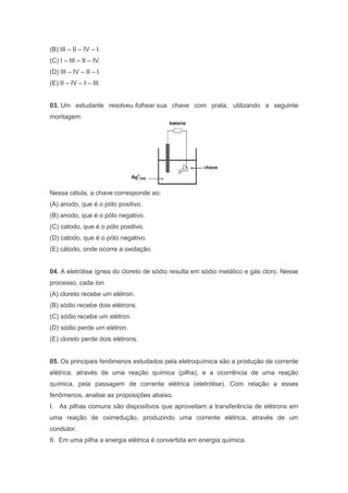 (B) III – II – IV – I.
(C) I – III – II – IV.
(D) III – IV – II – I.
(E) II – IV – I – III.

03. Um estudante resolveu folhear sua chave com prata, utilizando a seguinte
montagem:

Nessa célula, a chave corresponde ao:
(A) anodo, que é o pólo positivo.
(B) anodo, que é o pólo negativo.
(C) catodo, que é o pólo positivo.
(D) catodo, que é o pólo negativo.
(E) cátodo, onde ocorre a oxidação.

04. A eletrólise ígnea do cloreto de sódio resulta em sódio metálico e gás cloro. Nesse
processo, cada íon
(A) cloreto recebe um elétron.
(B) sódio recebe dois elétrons.
(C) sódio recebe um elétron.
(D) sódio perde um elétron.
(E) cloreto perde dois elétrons.

05. Os principais fenômenos estudados pela eletroquímica são a produção de corrente
elétrica, através de uma reação química (pilha), e a ocorrência de uma reação
química, pela passagem de corrente elétrica (eletrólise). Com relação a esses
fenômenos, analise as proposições abaixo.
I. As pilhas comuns são dispositivos que aproveitam a transferência de elétrons em
uma reação de oxirredução, produzindo uma corrente elétrica, através de um
condutor.
II. Em uma pilha a energia elétrica é convertida em energia química.

 