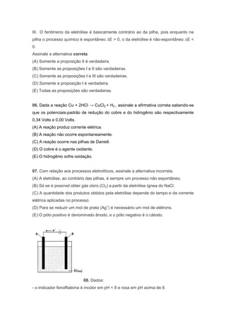 III. O fenômeno da eletrólise é basicamente contrário ao da pilha, pois enquanto na
pilha o processo químico é espontâneo ∆E > 0, o da eletrólise é não-espontâneo ∆E <
0.
Assinale a alternativa correta.
(A) Somente a proposição II é verdadeira.
(B) Somente as proposições I e II são verdadeiras.
(C) Somente as proposições I e III são verdadeiras.
(D) Somente a proposição I é verdadeira.
(E) Todas as proposições são verdadeiras.
06. Dada a reação Cu + 2HCl → CuCl2 + H2 , assinale a afirmativa correta sabendo-se
que os potenciais-padrão de redução do cobre e do hidrogênio são respectivamente
0,34 Volts e 0,00 Volts.
(A) A reação produz corrente elétrica.
(B) A reação não ocorre espontaneamente.
(C) A reação ocorre nas pilhas de Daniell.
(D) O cobre é o agente oxidante.
(E) O hidrogênio sofre oxidação.

07. Com relação aos processos eletrolíticos, assinale a alternativa incorreta.
(A) A eletrólise, ao contrário das pilhas, é sempre um processo não espontâneo.
(B) Só se é possível obter gás cloro (Cl2) a partir da eletrólise ígnea do NaCl.
(C) A quantidade dos produtos obtidos pela eletrólise depende do tempo e da corrente
elétrica aplicadas no processo.
(D) Para se reduzir um mol de prata (Ag+) é necessário um mol de elétrons.
(E) O pólo positivo é denominado ânodo, e o pólo negativo é o cátodo.

08. Dados:
- o indicador fenolftaleína é incolor em pH < 8 e rosa em pH acima de 8.

 