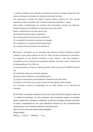 - o amido é utilizado como indicador da presença de iodo em solução, adquirindo uma
intensa coloração azul devido ao complexo iodo-amido formado.
Um experimento consiste em passar corrente elétrica contínua em uma solução
aquosa de iodeto de potássio (KI). O sistema está esquematizado a seguir.
Para auxiliar a identificação dos produtos são adicionadas, próximo aos eletrodos,
solução alcoólica de fenolftaleína e dispersão aquosa de amido.
Sobre o experimento é incorreto afirmar que
(A) haverá formação de gás no eletrodo B.
(B) a solução ficará rosa próximo ao eletrodo A.
(C) no eletrodo B ocorrerá o processo de oxidação.
(D) o eletrodo A é o cátodo do sistema eletrolítico.
(E) a solução ficará azul próximo ao eletrodo B.

09. Contra o monopólio do sal, decretado pelo governo britânico, Mahatma Ghandi
mobilizou o povo para a Marcha do Sal, em 1930, que durou semanas de caminhada.
Ao chegarem ao mar, Ghandi conclamou o povo indiano a não mais respeitar o
monopólio do sal e a boicotar as mercadorias inglesas, marcando, assim, o Movimento
de Desobediência Civil (1930-34).
O sal mencionado no Texto é o cloreto de sódio. Sobre esse sal, É CORRETO afirmar
que
(A) é bastante solúvel em solventes apolares.
(B) pode produzir NaOH em uma eletrólise ígnea.
(C) possui características essencialmente moleculares em fase sólida.
(D) possui o íon cloreto que, ao ser formado em fase gasosa, libera energia.
(E) é formado a partir da combinação de um metal alcalino e um elemento de
transição.

10. Em 2005, a produção brasileira de cloro (Cl2) e de soda (NaOH) atingiu a ordem de
1,3 milhões de toneladas. Um dos processos mais importantes usados na produção
destas substâncias é baseado na eletrólise da salmoura (solução saturada de cloreto
de sódio), empregando-se uma cuba eletrolítica formada por dois compartimentos
separados por uma membrana polimérica, semipermeável.
Além do cloro e da soda, forma-se gás hidrogênio.
Reação global:
2NaCl(aq) + 2H2O(l) → 2NaOH(aq) + H2(g)

 