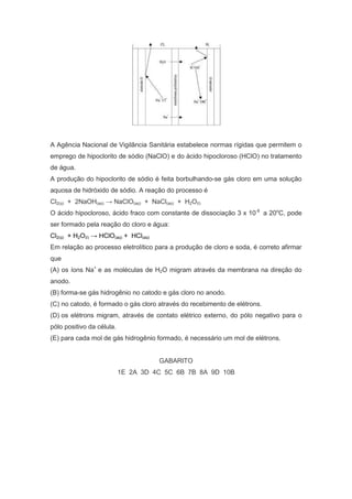 A Agência Nacional de Vigilância Sanitária estabelece normas rígidas que permitem o
emprego de hipoclorito de sódio (NaClO) e do ácido hipocloroso (HClO) no tratamento
de água.
A produção do hipoclorito de sódio é feita borbulhando-se gás cloro em uma solução
aquosa de hidróxido de sódio. A reação do processo é
Cl2(g) + 2NaOH(aq) → NaClO(aq) + NaCl(aq) + H2O(l)
O ácido hipocloroso, ácido fraco com constante de dissociação 3 x 10-8 a 20oC, pode
ser formado pela reação do cloro e água:
Cl2(g) + H2O(l) → HClO(aq) + HCl(aq)
Em relação ao processo eletrolítico para a produção de cloro e soda, é correto afirmar
que
(A) os íons Na+ e as moléculas de H2O migram através da membrana na direção do
anodo.
(B) forma-se gás hidrogênio no catodo e gás cloro no anodo.
(C) no catodo, é formado o gás cloro através do recebimento de elétrons.
(D) os elétrons migram, através de contato elétrico externo, do pólo negativo para o
pólo positivo da célula.
(E) para cada mol de gás hidrogênio formado, é necessário um mol de elétrons.

GABARITO
1E 2A 3D 4C 5C 6B 7B 8A 9D 10B

 