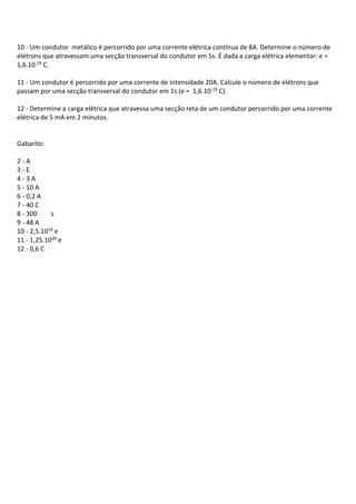 10 - Um condutor metálico é percorrido por uma corrente elétrica contínua de 8A. Determine o número de
elétrons que atravessam uma secção transversal do condutor em 5s. É dada a carga elétrica elementar: e =
1,6.10-19 C.
11 - Um condutor é percorrido por uma corrente de intensidade 20A. Calcule o número de elétrons que
passam por uma secção transversal do condutor em 1s (e = 1,6.10-19 C).
12 - Determine a carga elétrica que atravessa uma secção reta de um condutor percorrido por uma corrente
elétrica de 5 mA em 2 minutos.
Gabarito:
2 - A
3 - E
4 - 3 A
5 - 10 A
6 - 0,2 A
7 - 40 C
8 - 300 s
9 - 48 A
10 - 2,5.1019 e
11 - 1,25.1020 e
12 - 0,6 C
 