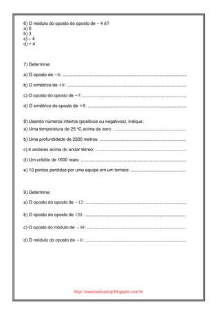 http://matematicaetop.blogspot.com.br
6) O módulo do oposto do oposto de – 4 é?
a) 0
b) 3
c) – 4
d) + 4
7) Determine:
a) O oposto de : .....................................................................................................
b) O simétrico de : .................................................................................................
c) O oposto do oposto de : ....................................................................................
d) O simétrico do oposto de : ................................................................................
8) Usando números inteiros (positivos ou negativos), indique:
a) Uma temperatura de 25 o
C acima de zero: ...........................................................
b) Uma profundidade de 2500 metros: ......................................................................
c) 4 andares acima do andar térreo: ..........................................................................
d) Um crédito de 1600 reais: ......................................................................................
e) 10 pontos perdidos por uma equipe em um torneio: .............................................
9) Determine:
a) O oposto do oposto de 12 : ..................................................................................
b) O oposto do oposto de 120: ..................................................................................
c) O oposto do módulo de 39 : ................................................................................
d) O módulo do oposto de 6 : ..................................................................................
 