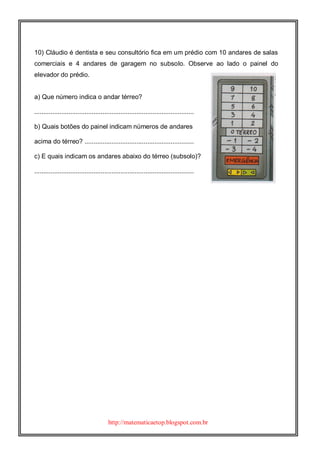 http://matematicaetop.blogspot.com.br
10) Cláudio é dentista e seu consultório fica em um prédio com 10 andares de salas
comerciais e 4 andares de garagem no subsolo. Observe ao lado o painel do
elevador do prédio.
a) Que número indica o andar térreo?
.........................................................................................
b) Quais botões do painel indicam números de andares
acima do térreo? .............................................................
c) E quais indicam os andares abaixo do térreo (subsolo)?
.........................................................................................
 