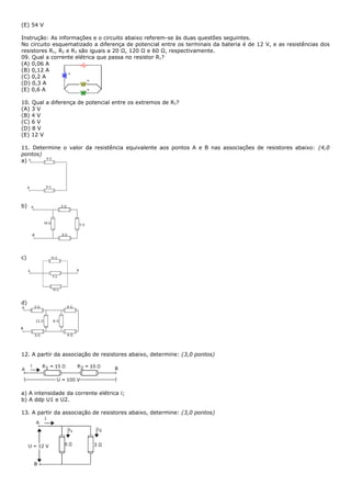 (E) 54 V

Instrução: As informações e o circuito abaixo referem-se às duas questões seguintes.
No circuito esquematizado a diferença de potencial entre os terminais da bateria é de 12 V, e as resistências dos
resistores R1, R2 e R3 são iguais a 20 Ω, 120 Ω e 60 Ω, respectivamente.
09. Qual a corrente elétrica que passa no resistor R1?
(A) 0,06 A
(B) 0,12 A
(C) 0,2 A
(D) 0,3 A
(E) 0,6 A

10. Qual a diferença de potencial entre os extremos de R3?
(A) 3 V
(B) 4 V
(C) 6 V
(D) 8 V
(E) 12 V

11. Determine o valor da resistência equivalente aos pontos A e B nas associações de resistores abaixo: (4,0
pontos)
a)




b)




c)




d)




12. A partir da associação de resistores abaixo, determine: (3,0 pontos)




a) A intensidade da corrente elétrica i;
b) A ddp U1 e U2.

13. A partir da associação de resistores abaixo, determine: (3,0 pontos)
 