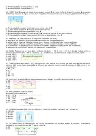 a) A intensidade da corrente elétrica i1 e i2;
b) A intensidade da corrente elétrica i.

14. (UFPE) Uma lâmpada L é ligada a um resistor variável R e a uma fonte de força eletromotriz E constante,
conforme o esquema da figura ao lado. Com respeito à intensidade luminosa da lâmpada, podemos afirmar que:




a) A intensidade luminosa cresce linearmente com o valor de R.
b) Quanto menor o valor de R maior a intensidade luminosa.
c) A intensidade luminosa independe do valor R.
d) A intensidade luminosa será máxima quando R estiver na metade de seu valor máximo.
e) A intensidade luminosa cresce proporcionalmente ao quadrado do valor R.

15. (FAFI-MG) Em uma associação de resistores diferentes, em série;
a) a corrente e a diferença de potencial são os mesmos em todos os resistores
b) a diferença de potencial é igual em todos eles, e a maior resistência dissipa a menor potência.
c) a diferença de potencial é igual em todos eles, e a maior resistência dissipa a maior potência.
d) as correntes e as potências dissipadas são inversamente proporcionais aos valores das resistências
e) a resistência equivalente é a soma das resistências da associação

16. (UECE) Associam-se em série dois resistores, sendo R1 = 4,0 Ω e R2 = 6,0 Ω. A tensão medida entre os
terminais do primeiro é U1 = 60 V. A corrente i2 e a tensão U2 no segundo resistor, respectivamente, valem:
a) 10 A e 60 V
b) 15 A e 90 V
c) 15 A e 45 V
d) 10 A e 40 V

17. (UFAL) Uma corrente elétrica de 2,0 ampères flui num resistor de 5,0 ohms que está associado em série com
outro de 15,0 ohms. Nesta associação, a diferença de potencial nos terminais do resistor de 15,0 ohms é, em
volts, igual a:
a) 4,0 . 10-1
b) 2,5
c) 7,5
d) 1,0 . 10
e) 3,0 . 10

18. (Unifor-CE) Na associação de resistores esquematiza abaixo, a resistência equivalente é, em ohms:
a) 20
b) 16
c) 12
d) 9,6
e) 6,0

19. (UERJ) Observe o circuito abaixo:
A potência dissipada em R2 é:
a) 1,9 . 10-2W
b) 5,2 . 10-1W
c) 3,0 . 102W
d) 3,6 . 103W
e) 7,5 . 103W



20. (UFSM-RS) Considerando o circuito da figura, a potência dissipada no resistor de 2 ohms é de:
a) 10 watts
b) 8 watts
c) 6 watts
d) 4 watts
e) 2 watts


21. (UEL-PR) O valor de cada resistor, no circuito representado no esquema abaixo, é 10 ohms. A resistência
equivalente entre os terminais X e Y, ohms, é igual a:
a) 10
b) 15
 