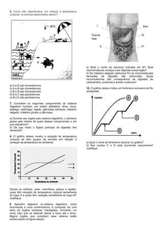 6. Como são classificados, em relação à temperatura
corporal, os animais desenhados abaixo?
a) A e D são homeotermos.
b) A e B são homeotermos.
c) B e D são homeotermos.
d) B e C são pecilotermos.
e) B e D são pecilotermos.
7. Considere os seguintes componentes do sistema
digestório humano, em ordem alfabética: ânus, boca,
esôfago, estômago, fígado, glândulas salivares, intestino
delgado, intestino grosso e pâncreas.
a) Durante seu trajeto pelo sistema digestório, o alimento
passa pelo interior de quais desses componentes e em
que sequência?
b) De que modo o fígado participa da digestão dos
alimentos?
8. O gráfico abaixo mostra a variação da temperatura
corporal de dois grupos de animais em relação à
variação da temperatura do ambiente.
Dentre os anfíbios, aves, mamíferos, peixes e répteis,
quais têm variação de temperatura corporal semelhante
ao traço A e quais têm variação semelhante ao traço B?
Justifique.
9. Aparelho digestivo ou sistema digestório, como
recomenda a nova nomenclatura, é composto de uma
série de órgãos tubulares interligados, formando um
único tubo que se estende desde a boca até o ânus.
Alguns órgãos que compõem esse sistema estão
evidenciados na figura abaixo.
a) Qual o nome da estrutura indicada em III? Qual
macromolécula começa a ser digerida nesse órgão?
b) No intestino delgado (estrutura IV) as micromoléculas
derivadas da digestão são absorvidas. Quais
micromoléculas são consequência da digestão de
carboidratos, proteínas e ácidos nucleicos?
10. O gráfico abaixo indica um fenômeno exclusivo do filo
artrópodes.
a) Qual o nome do fenômeno descrito no gráfico?
b) Nos pontos C e D está ocorrendo crescimento?
Justifique.
 