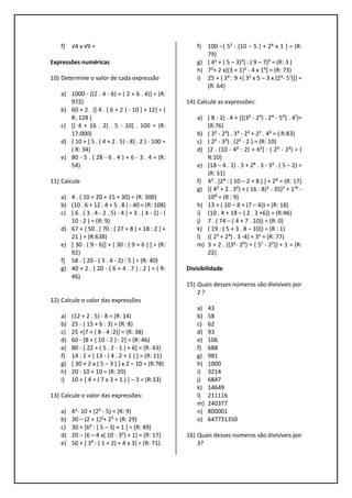 f) √4 x √9 =
Expressões numéricas
10) Determine o valor de cada expressão
a) 1000 - [(2 . 4 - 6) + ( 2 + 6 . 4)] = (R:
972)
b) 60 + 2 . {[ 4 . ( 6 + 2 ) - 10 ] + 12} = (
R: 128 )
c) [( 4 + 16 . 2) . 5 - 10] . 100 = (R:
17.000)
d) { 10 + [ 5 . ( 4 + 2 . 5) - 8] . 2 } - 100 =
( R: 34)
e) 80 - 5 . ( 28 - 6 . 4 ) + 6 - 3 . 4 = (R:
54)
11) Calcule
a) 4 . ( 10 + 20 + 15 + 30) = (R: 300)
b) (10 . 6 + 12 . 4 + 5 . 8 ) - 40 = (R: 108)
c) [ 6 . ( 3 . 4 - 2 . 5) - 4 ] + 3 . ( 4 - 2) - (
10 : 2 ) = (R: 9)
d) 67 + { 50 . [ 70 : ( 27 + 8 ) + 18 : 2 ] +
21 } = (R:638)
e) [ 30 . ( 9 - 6)] + { 30 : ( 9 + 6 ) ] = (R:
92)
f) 58 - [ 20 - ( 3 . 4 - 2) : 5 ] = (R: 40)
g) 40 + 2 . [ 20 - ( 6 + 4 . 7 ) : 2 ] = ( R:
46)
12) Calcule o valor das expressões
a) (12 + 2 . 5) - 8 = (R: 14)
b) 25 - ( 15 + 6 : 3) = (R: 8)
c) 25 +[7 + ( 8 - 4 :2)] = (R: 38)
d) 60 - [8 + ( 10 - 2 ) : 2] = (R: 46)
e) 80 - [ 22 + ( 5 . 2 - 1 ) + 6] = (R: 43)
f) 14 : 2 + [ 13 - ( 4 . 2 + 1 ) ] = (R: 11)
g) [ 30 + 2 x ( 5 – 3 ) ] x 2 – 10 = (R:78)
h) 20 : 10 + 10 = (R: 20)
i) 10 + [ 4 + ( 7 x 3 + 1 ) ] – 3 = (R:33)
13) Calcule o valor das expressões:
a) 4²- 10 + (2³ - 5) = (R: 9)
b) 30 – (2 + 1)²+ 2³ = (R: 29)
c) 30 + [6² : ( 5 – 3) + 1 ] = (R: 49)
d) 20 – [6 – 4 x( 10 - 3²) + 1] = (R: 17)
e) 50 + [ 3³ : ( 1 + 2) + 4 x 3] = (R: 71)
f) 100 –[ 5² : (10 – 5 ) + 2⁴ x 1 ] = (R:
79)
g) [ 4² + ( 5 – 3)³] : ( 9 – 7)³ = (R: 3 )
h) 7²+ 2 x[(3 + 1)² - 4 x 1³] = (R: 73)
i) 25 + { 3³ : 9 +[ 3² x 5 – 3 x (2³- 5¹)]} =
(R: 64)
14) Calcule as expressões:
a) ( 8 : 2) . 4 + {[(3² - 2³) . 2⁴ - 5⁰] . 4¹}=
(R:76)
b) ( 3² - 2³) . 3³ - 2³ + 2² . 4² = ( R:83)
c) ( 2⁵ - 3³) . (2² - 2 ) = (R: 10)
d) [2 . (10 - 4² : 2) + 6²] : ( 2³ - 2²) = (
R:10)
e) (18 – 4 . 2) . 3 + 2⁴ . 3 - 3² . ( 5 – 2) =
(R: 51)
f) 4² . [2⁴ : ( 10 – 2 + 8 ) ] + 2⁰ = (R: 17)
g) [( 4² + 2 . 3²) + ( 16 : 8)² - 35]² + 1¹⁰ -
10⁰ = (R : 9)
h) 13 + ( 10 – 8 + (7 – 4)) = (R: 18)
i) (10 . 4 + 18 – ( 2 . 3 +6)) = (R:46)
j) 7 . ( 74 – ( 4 + 7 . 10)) = (R: 0)
k) ( 19 : ( 5 + 3 . 8 – 10)) = (R : 1)
l) (( 2³ + 2⁴) . 3 -4) + 3² = (R: 77)
m) 3 + 2 . ((3²- 2⁰) + ( 5¹ - 2²)) + 1 = (R:
22)
Divisibilidade
15) Quais desses números são divisíveis por
2 ?
a) 43
b) 58
c) 62
d) 93
e) 106
f) 688
g) 981
h) 1000
i) 3214
j) 6847
k) 14649
l) 211116
m) 240377
n) 800001
o) 647731350
16) Quais desses números são divisíveis por
3?
 