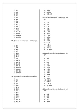 a) 72
b) 83
c) 58
d) 96
e) 123
f) 431
g) 583
h) 609
i) 1111
j) 1375
k) 1272
l) 4932
m) 251463
n) 1040511
o) 8000240
p) 7112610
17) Quais desses números são divisíveis por
4?
a) 200
b) 323
c) 832
d) 918
e) 1020
f) 3725
g) 4636
h) 7812
i) 19012
j) 24714
k) 31433
l) 58347
m) 1520648
n) 3408549
o) 5331122
p) 2000008
18) Quais desses números são divisíveis por
5?
a) 83
b) 45
c) 678
d) 840
e) 1720
f) 1089
g) 2643
h) 4735
i) 2643
j) 8310
k) 7642
l) 12315
m) 471185
n) 648933
o) 400040
p) 3821665
19) Quais destes números são divisíveis por
6?
a) 126
b) 452
c) 831
d) 942
e) 1236
f) 3450
g) 2674
h) 7116
i) 10008
j) 12144
k) 12600
l) 51040
m) 521125
n) 110250
o) 469101
p) 4000002
20) Quais desses números são divisíveis por
9?
a) 504
b) 720
c) 428
d) 818
e) 3169
f) 8856
g) 4444
h) 9108
i) 29133
j) 36199
k) 72618
l) 98793
m) 591218
n) 903402
o) 174150
p) 2000601
21) Quais destes números são divisíveis por
10?
a) 482
b) 520
c) 655
d) 880
e) 1670
 
