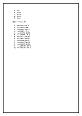 b) d(9) =
c) d(10) =
d) d(12) =
e) d(15) =
f) d(20) =
36) Determine o m.d.c.
a) m.d.c (9,12) = (R: 3)
b) m.d.c.(8,20) = (R:4)
c) m.d.c.(10,15) = (R: 5)
d) m.d.c.(9,12) = ( R: 3)
e) m.d.c.(10,20) = (R: 10)
f) m.d.c.( 15,20) = (R: 5)
g) m.d.c.(48,18) = (R: 6)
h) m.d.c.(30,18) = (R: 6)
i) m.d.c.(60,36) = (R:12)
j) m.d.c.(30,15) = (R: 15)
k) m.d.c.(80,48) = (R: 16)
l) m.d.c.(3,15,12) = (R: 3)
m) m.d.c.(20,6,14) = (R: 2)
 