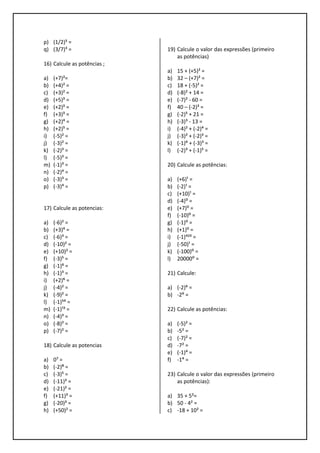 p) (1/2)⁵ =
q) (3/7)³ =
16) Calcule as potências ;
a) (+7)²=
b) (+4)² =
c) (+3)² =
d) (+5)³ =
e) (+2)³ =
f) (+3)³ =
g) (+2)⁴ =
h) (+2)⁵ =
i) (-5)² =
j) (-3)² =
k) (-2)³ =
l) (-5)³ =
m) (-1)³ =
n) (-2)⁴ =
o) (-3)³ =
p) (-3)⁴ =
17) Calcule as potencias:
a) (-6)² =
b) (+3)⁴ =
c) (-6)³ =
d) (-10)² =
e) (+10)² =
f) (-3)⁵ =
g) (-1)⁶ =
h) (-1)³ =
i) (+2)⁶ =
j) (-4)² =
k) (-9)² =
l) (-1)⁵⁴ =
m) (-1)¹³ =
n) (-4)³ =
o) (-8)² =
p) (-7)² =
18) Calcule as potencias
a) 0⁷ =
b) (-2)⁸ =
c) (-3)⁵ =
d) (-11)³ =
e) (-21)² =
f) (+11)³ =
g) (-20)³ =
h) (+50)² =
19) Calcule o valor das expressões (primeiro
as potências)
a) 15 + (+5)² =
b) 32 – (+7)² =
c) 18 + (-5)² =
d) (-8)² + 14 =
e) (-7)² - 60 =
f) 40 – (-2)³ =
g) (-2)⁵ + 21 =
h) (-3)³ - 13 =
i) (-4)² + (-2)⁴ =
j) (-3)² + (-2)³ =
k) (-1)⁶ + (-3)³ =
l) (-2)³ + (-1)⁵ =
20) Calcule as potências:
a) (+6)¹ =
b) (-2)¹ =
c) (+10)¹ =
d) (-4)⁰ =
e) (+7)⁰ =
f) (-10)⁰ =
g) (-1)⁰ =
h) (+1)⁰ =
i) (-1)⁴²³ =
j) (-50)¹ =
k) (-100)⁰ =
l) 20000⁰ =
21) Calcule:
a) (-2)⁶ =
b) -2⁶ =
22) Calcule as potências:
a) (-5)² =
b) -5² =
c) (-7)² =
d) -7² =
e) (-1)⁴ =
f) -1⁴ =
23) Calcule o valor das expressões (primeiro
as potências):
a) 35 + 5²=
b) 50 - 4² =
c) -18 + 10² =
 