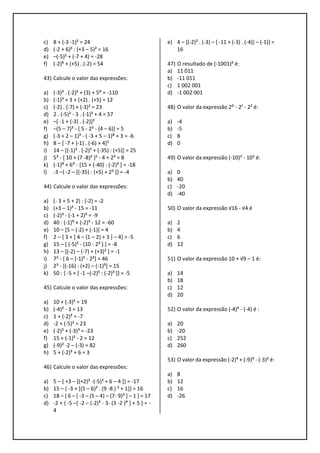 c) 8 + (-3 -1)² = 24
d) (-2 + 6)³ : (+3 – 5)² = 16
e) –(-5)² + (-7 + 4) = -28
f) (-2)⁶ + (+5) . (-2) = 54
43) Calcule o valor das expressões:
a) (-3)³ . (-2)² + (3) + 5⁰ = -110
b) (-1)³ + 3 + (+2) . (+5) = 12
c) (-2) . (-7) + (-3)² = 23
d) 2 . (-5)² - 3 . (-1)³ + 4 = 57
e) –[ -1 + (-3) . (-2)]²
f) –(5 – 7)³ - [ 5 - 2² - (4 – 6)] = 5
g) (-3 + 2 – 1)³ - ( -3 + 5 – 1)⁸ + 3 = -6
h) 8 – [ -7 + )-1) . (-6) + 4]²
i) 14 – [(-1)³ . (-2)² + (-35) : (+5)] = 25
j) 5³ - [ 10 + (7 -8)² ]² - 4 + 2³ = 8
k) (-1)⁸ + 6⁰ - [15 + (-40) : (-2)³ ] = -18
l) -3 –{ -2 – [(-35) : (+5) + 2² ]} = -4
44) Calcule o valor das expressões:
a) (- 3 + 5 + 2) : (-2) = -2
b) (+3 – 1)² - 15 = -11
c) (-2)³ - (-1 + 2)⁵ = -9
d) 40 : (-1)⁹ + (-2)³ - 12 = -60
e) 10 – [5 – (-2) + (-1)] = 4
f) 2 – { 3 + [ 4 – (1 – 2) + 3 ] – 4} = -5
g) 15 – [ (-5)² - (10 - 2³ ) ] = -8
h) 13 – [(-2) – (-7) + (+3)² ] = -1
i) 7² - [ 6 – (-1)⁵ - 2²] = 46
j) 2³ - [(-16) : (+2) – (-1)⁵] = 15
k) 50 : { -5 + [ -1 –(-2)⁵ : (-2)³ ]} = -5
45) Calcule o valor das expressões:
a) 10 + (-3)² = 19
b) (-4)² - 3 = 13
c) 1 + (-2)³ = -7
d) -2 + (-5)² = 23
e) (-2)² + (-3)³ = -23
f) 15 + (-1)⁵ - 2 = 12
g) (-9)² -2 – (-3) = 82
h) 5 + (-2)³ + 6 = 3
46) Calcule o valor das expressões:
a) 5 – { +3 – [(+2)² -(-5)² + 6 – 4 ]} = -17
b) 15 – { -3 + [(5 – 6)² . (9 -8 ) ² + 1]} = 16
c) 18 – { 6 – [ -3 – (5 – 4) – (7- 9)³ ] – 1 } = 17
d) -2 + { -5 –[ -2 – (-2)³ - 3- (3 -2 )⁹ ] + 5 } = -
4
e) 4 – {(-2)² . (-3) – [ -11 + (-3) . (-4)] – (-1)} =
16
47) O resultado de (-1001)² é:
a) 11 011
b) -11 011
c) 1 002 001
d) -1 002 001
48) O valor da expressão 2⁰ - 2¹ - 2² é:
a) -4
b) -5
c) 8
d) 0
49) O valor da expressão (-10)² - 10² é:
a) 0
b) 40
c) -20
d) -40
50) O valor da expressão √16 - √4 é
a) 2
b) 4
c) 6
d) 12
51) O valor da expressão 10 + √9 – 1 é:
a) 14
b) 18
c) 12
d) 20
52) O valor da expressão (-4)⁴ - (-4) é :
a) 20
b) -20
c) 252
d) 260
53) O valor da expressão (-2)⁴ + (-9)⁰ - (-3)² é:
a) 8
b) 12
c) 16
d) -26
 