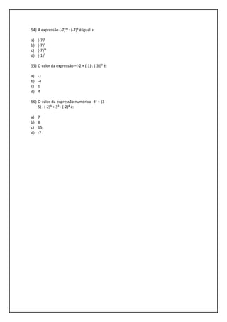 54) A expressão (-7)¹⁰ : (-7)⁵ é igual a:
a) (-7)⁵
b) (-7)²
c) (-7)¹⁵
d) (-1)²
55) O valor da expressão –[-2 + (-1) . (-3)]² é:
a) -1
b) -4
c) 1
d) 4
56) O valor da expressão numérica -4² + (3 -
5) . (-2)³ + 3² - (-2)⁴ é:
a) 7
b) 8
c) 15
d) -7
 