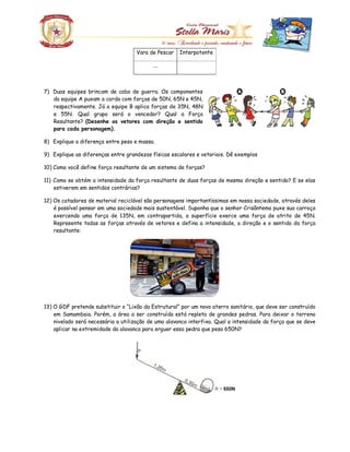 Vara de Pescar Interpotente
...
7) Duas equipes brincam de cabo de guerra. Os componentes
da equipe A puxam a corda com forças de 50N, 65N e 45N,
respectivamente. Já a equipe B aplica forças de 35N, 48N
e 55N. Qual grupo será o vencedor? Qual a Força
Resultante? (Desenhe os vetores com direção e sentido
para cada personagem).
8) Explique a diferença entre peso e massa.
9) Explique as diferenças entre grandezas físicas escalares e vetoriais. Dê exemplos
10) Como você define força resultante de um sistema de forças?
11) Como se obtém a intensidade da força resultante de duas forças de mesma direção e sentido? E se elas
estiverem em sentidos contrários?
12) Os catadores de material reciclável são personagens importantíssimas em nossa sociedade, através deles
é possível pensar em uma sociedade mais sustentável. Suponha que o senhor Crisântemo puxe sua carroça
exercendo uma força de 135N, em contrapartida, a superfície exerce uma força de atrito de 45N.
Represente todas as forças através de vetores e defina a intensidade, a direção e o sentido da força
resultante:
13) O GDF pretende substituir o “Lixão da Estrutural” por um novo aterro sanitário, que deve ser construído
em Samambaia. Porém, a área a ser construída está repleta de grandes pedras. Para deixar o terreno
nivelado será necessária a utilização de uma alavanca interfixa. Qual a intensidade da força que se deve
aplicar na extremidade da alavanca para erguer essa pedra que pesa 650N?
 