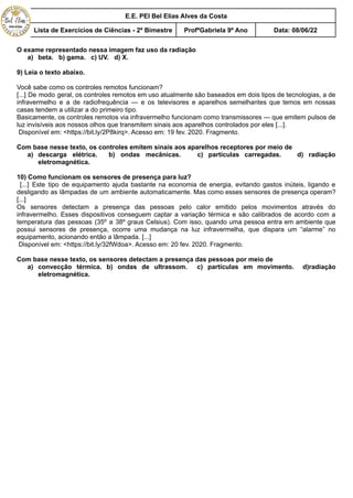 E.E. PEI Bel Elias Alves da Costa
Lista de Exercícios de Ciências - 2º Bimestre ProfªGabriela 9º Ano Data: 08/06/22
O exame representado nessa imagem faz uso da radiação
a) beta. b) gama. c) UV. d) X.
9) Leia o texto abaixo.
Você sabe como os controles remotos funcionam?
[...] De modo geral, os controles remotos em uso atualmente são baseados em dois tipos de tecnologias, a de
infravermelho e a de radiofrequência — e os televisores e aparelhos semelhantes que temos em nossas
casas tendem a utilizar a do primeiro tipo.
Basicamente, os controles remotos via infravermelho funcionam como transmissores — que emitem pulsos de
luz invisíveis aos nossos olhos que transmitem sinais aos aparelhos controlados por eles [...].
Disponível em: <https://bit.ly/2P8kirq>. Acesso em: 19 fev. 2020. Fragmento.
Com base nesse texto, os controles emitem sinais aos aparelhos receptores por meio de
a) descarga elétrica. b) ondas mecânicas. c) partículas carregadas. d) radiação
eletromagnética.
10) Como funcionam os sensores de presença para luz?
[...] Este tipo de equipamento ajuda bastante na economia de energia, evitando gastos inúteis, ligando e
desligando as lâmpadas de um ambiente automaticamente. Mas como esses sensores de presença operam?
[...]
Os sensores detectam a presença das pessoas pelo calor emitido pelos movimentos através do
infravermelho. Esses dispositivos conseguem captar a variação térmica e são calibrados de acordo com a
temperatura das pessoas (35º a 38º graus Celsius). Com isso, quando uma pessoa entra em ambiente que
possui sensores de presença, ocorre uma mudança na luz infravermelha, que dispara um “alarme” no
equipamento, acionando então a lâmpada. [...]
Disponível em: <https://bit.ly/32fWdoa>. Acesso em: 20 fev. 2020. Fragmento.
Com base nesse texto, os sensores detectam a presença das pessoas por meio de
a) convecção térmica. b) ondas de ultrassom. c) partículas em movimento. d)radiação
eletromagnética.
 