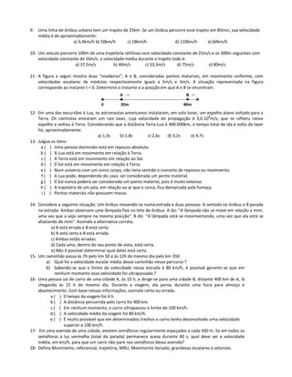 9- Uma linha de ônibus urbano tem um trajeto de 25km. Se um ônibus percorre esse trajeto em 85min, sua velocidade
   média é de aproximadamente:
                    a) 3,4km/h b) 50km/h       c) 18km/h              d) 110km/h        e) 60km/h

10- Um veículo percorre 100m de uma trajetória retilínea com velocidade constante de 25m/s e os 300m seguintes com
    velocidade constante de 50m/s. a velocidade média durante o trajeto todo é:
                      a) 37,5m/s          b) 40m/s         c) 53,3m/s     d) 75m/s       e) 80m/s

11- A figura a seguir mostra duas “voadeiras”, A e B, consideradas pontos materiais, em movimento uniforme, com
    velocidades escalares de módulos respectivamente iguais a 5m/s e 3m/s. A situação representada na figura
    corresponde ao instante t = 0. Determine o instante e a posição em que A e B se encontram.




12- Em uma das excursões à Lua, os astronautas americanos instalaram, em solo lunar, um espelho plano voltado para a
    Terra. Os cientistas enviaram um raio laser, cuja velocidade de propagação é 3,0.108m/s, que se refletiu nesse
    espelho e voltou à Terra. Considerando que a distância Terra-Lua é 400.000km, o tempo total de ida e volta do laser
    foi, aproximadamente:
                                   a) 1,3s    b) 1,8s       c) 2,6s     d) 3,2s   e) 4,7s
13- Julgue os itens:
      a ( ) Uma pessoa dormindo está em repouso absoluto.
     b ( ) A Lua está em movimento em relação à Terra.
      c ( ) A Terra está em movimento em relação ao Sol.
     d ( ) 0 Sol está em movimento em relação à Terra.
      e ( ) Num universo com um único corpo, não teria sentido o conceito de repouso ou movimento.
      f ( ) A Lua pode, dependendo do caso, ser considerada um ponto material.
      g ( ) 0 Sol nunca poderá ser considerado um ponto material, pois é muito extenso.
     h ( ) A trajetória de um jato, em relação ao ar que o cerca, fica demarcada pela fumaça.
      i ( ) Pontos materiais não possuem massa.

14- Considere a seguinte situação. Um ônibus movendo-se numa estrada e duas pessoas: A sentada no ônibus e B parada
    na estrada. Ambas observam uma lâmpada fixa no teto do ônibus. A diz: "A lâmpada não se move em relação a mim,
    uma vez que a vejo sempre na mesma posição". B diz: "A lâmpada está se movimentando, uma vez que ela está se
    afastando de mim". Assinale a alternativa correta.
           a) A está errada e B está certa.
           b) A está certa e B está errada.
           c) Ambas estão erradas.
           d) Cada uma, dentro do seu ponto de vista, está certa.
           e) Não é possível determinar qual delas está certa.
15- Um caminhão passa às 7h pelo km 50 e às 12h do mesmo dia pelo km 350.
        a) Qual foi a velocidade escalar média desse caminhão nesse percurso ?
        b) Sabendo-se que o limite de velocidade nessa estrada é 80 km/h, é possível garantir-se que em
             nenhum momento essa velocidade foi ultrapassada ?
16- Uma pessoa sai de carro de uma cidade A, às 10 h, e dirige-se para uma cidade B, distante 400 km de A, lá
    chegando às 15 h do mesmo dia. Durante a viagem, ela parou durante uma hora para almoço e
    abastecimento. Com base nessas informações, assinale certo ou errado.
          a ( ) 0 tempo da viagem foi 4 h.
          b ( ) A distância percorrida pelo carro foi 400 km.
           c ( ) Em nenhum momento, o carro ultrapassou o limite de 100 km/h.
          d ( ) A velocidade média da viagem foi 80 km/h.
          e ( ) É muito provável que em determinados trechos o carro tenha desenvolvido urna velocidade
                  superior a 100 km/h.
17- Em uma avenida de uma cidade, existem semáforos regularmente espaçados a cada 500 m. Se em todos os
    semáforos a luz vermelha (sinal de parada) permanece acesa durante 40 s, qual deve ser a velocidade
    média, em km/h, para que um carro não pare nos semáforos dessa avenida?
18- Defina Movimento, referencial, trajetória, MRU, Movimento Variado, grandezas escalares e vetoriais.
 