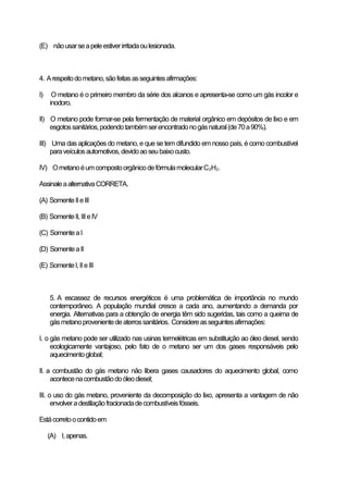 (E) não usar se a pele estiver irritada ou lesionada.

4. A respeito do metano, são feitas as seguintes afirmações:
I)

O metano é o primeiro membro da série dos alcanos e apresenta-se como um gás incolor e
inodoro.

II) O metano pode formar-se pela fermentação de material orgânico em depósitos de lixo e em
esgotos sanitários, podendo também ser encontrado no gás natural (de 70 a 90%).
III) Uma das aplicações do metano, e que se tem difundido em nosso país, é como combustível
para veículos automotivos, devido ao seu baixo custo.
IV) O metano é um composto orgânico de fórmula molecular C2H2.
Assinale a alternativa CORRETA.
(A) Somente II e III
(B) Somente II, III e IV
(C) Somente a I
(D) Somente a II
(E) Somente I, II e III

5. A escassez de recursos energéticos é uma problemática de importância no mundo
contemporâneo. A população mundial cresce a cada ano, aumentando a demanda por
energia. Alternativas para a obtenção de energia têm sido sugeridas, tais como a queima de
gás metano proveniente de aterros sanitários. Considere as seguintes afirmações:
I. o gás metano pode ser utilizado nas usinas termelétricas em substituição ao óleo diesel, sendo
ecologicamente vantajoso, pelo fato de o metano ser um dos gases responsáveis pelo
aquecimento global;
II. a combustão do gás metano não libera gases causadores do aquecimento global, como
acontece na combustão do óleo diesel;
III. o uso do gás metano, proveniente da decomposição do lixo, apresenta a vantagem de não
envolver a destilação fracionada de combustíveis fósseis.
Está correto o contido em
(A) I, apenas.

 