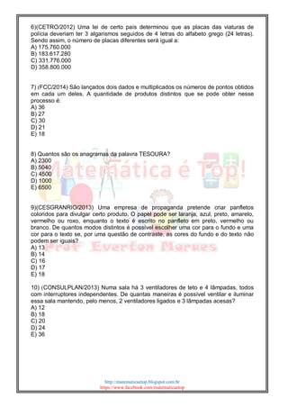 http://matematicaetop.blogspot.com.br
https://www.facebook.com/matematicaetop
6)(CETRO/2012) Uma lei de certo país determinou que as placas das viaturas de
polícia deveriam ter 3 algarismos seguidos de 4 letras do alfabeto grego (24 letras).
Sendo assim, o número de placas diferentes será igual a:
A) 175.760.000
B) 183.617.280
C) 331.776.000
D) 358.800.000
7) (FCC/2014) São lançados dois dados e multiplicados os números de pontos obtidos
em cada um deles. A quantidade de produtos distintos que se pode obter nesse
processo é:
A) 36
B) 27
C) 30
D) 21
E) 18
8) Quantos são os anagramas da palavra TESOURA?
A) 2300
B) 5040
C) 4500
D) 1000
E) 6500
9)(CESGRANRIO/2013) Uma empresa de propaganda pretende criar panfletos
coloridos para divulgar certo produto. O papel pode ser laranja, azul, preto, amarelo,
vermelho ou roxo, enquanto o texto é escrito no panfleto em preto, vermelho ou
branco. De quantos modos distintos é possível escolher uma cor para o fundo e uma
cor para o texto se, por uma questão de contraste, as cores do fundo e do texto não
podem ser iguais?
A) 13
B) 14
C) 16
D) 17
E) 18
10) (CONSULPLAN/2013) Numa sala há 3 ventiladores de teto e 4 lâmpadas, todos
com interruptores independentes. De quantas maneiras é possível ventilar e iluminar
essa sala mantendo, pelo menos, 2 ventiladores ligados e 3 lâmpadas acesas?
A) 12
B) 18
C) 20
D) 24
E) 36
 