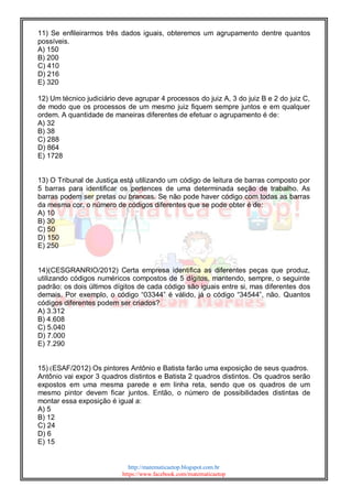 http://matematicaetop.blogspot.com.br
https://www.facebook.com/matematicaetop
11) Se enfileirarmos três dados iguais, obteremos um agrupamento dentre quantos
possíveis.
A) 150
B) 200
C) 410
D) 216
E) 320
12) Um técnico judiciário deve agrupar 4 processos do juiz A, 3 do juiz B e 2 do juiz C,
de modo que os processos de um mesmo juiz fiquem sempre juntos e em qualquer
ordem. A quantidade de maneiras diferentes de efetuar o agrupamento é de:
A) 32
B) 38
C) 288
D) 864
E) 1728
13) O Tribunal de Justiça está utilizando um código de leitura de barras composto por
5 barras para identificar os pertences de uma determinada seção de trabalho. As
barras podem ser pretas ou brancas. Se não pode haver código com todas as barras
da mesma cor, o número de códigos diferentes que se pode obter é de:
A) 10
B) 30
C) 50
D) 150
E) 250
14)(CESGRANRIO/2012) Certa empresa identifica as diferentes peças que produz,
utilizando códigos numéricos compostos de 5 dígitos, mantendo, sempre, o seguinte
padrão: os dois últimos dígitos de cada código são iguais entre si, mas diferentes dos
demais. Por exemplo, o código “03344” é válido, já o código “34544”, não. Quantos
códigos diferentes podem ser criados?
A) 3.312
B) 4.608
C) 5.040
D) 7.000
E) 7.290
15) (ESAF/2012) Os pintores Antônio e Batista farão uma exposição de seus quadros.
Antônio vai expor 3 quadros distintos e Batista 2 quadros distintos. Os quadros serão
expostos em uma mesma parede e em linha reta, sendo que os quadros de um
mesmo pintor devem ficar juntos. Então, o número de possibilidades distintas de
montar essa exposição é igual a:
A) 5
B) 12
C) 24
D) 6
E) 15
 