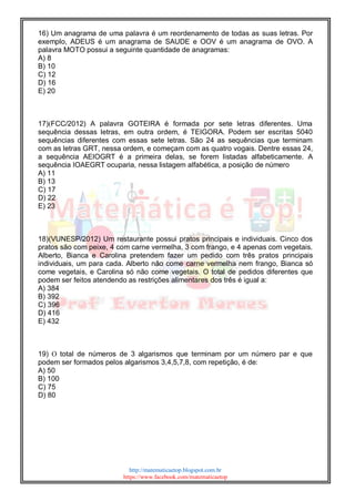 http://matematicaetop.blogspot.com.br
https://www.facebook.com/matematicaetop
16) Um anagrama de uma palavra é um reordenamento de todas as suas letras. Por
exemplo, ADEUS é um anagrama de SAUDE e OOV é um anagrama de OVO. A
palavra MOTO possui a seguinte quantidade de anagramas:
A) 8
B) 10
C) 12
D) 16
E) 20
17)(FCC/2012) A palavra GOTEIRA é formada por sete letras diferentes. Uma
sequência dessas letras, em outra ordem, é TEIGORA. Podem ser escritas 5040
sequências diferentes com essas sete letras. São 24 as sequências que terminam
com as letras GRT, nessa ordem, e começam com as quatro vogais. Dentre essas 24,
a sequência AEIOGRT é a primeira delas, se forem listadas alfabeticamente. A
sequência IOAEGRT ocuparia, nessa listagem alfabética, a posição de número
A) 11
B) 13
C) 17
D) 22
E) 23
18)(VUNESP/2012) Um restaurante possui pratos principais e individuais. Cinco dos
pratos são com peixe, 4 com carne vermelha, 3 com frango, e 4 apenas com vegetais.
Alberto, Bianca e Carolina pretendem fazer um pedido com três pratos principais
individuais, um para cada. Alberto não come carne vermelha nem frango, Bianca só
come vegetais, e Carolina só não come vegetais. O total de pedidos diferentes que
podem ser feitos atendendo as restrições alimentares dos três é igual a:
A) 384
B) 392
C) 396
D) 416
E) 432
19) O total de números de 3 algarismos que terminam por um número par e que
podem ser formados pelos algarismos 3,4,5,7,8, com repetição, é de:
A) 50
B) 100
C) 75
D) 80
 
