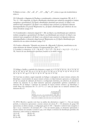 9) Dados os íons : 11Na+ , 19K+, 9F1- , 17Cl1- , 12Mg 2+, 15P 3-, reúna os que são isoeletrônicos
entre si.

10) Utilizando o diagrama de Pauling e considerando o elemento tungstênio (W), de Z =
74 e A = 183, responda: (a) Qual a distribuição eletrônica por subníveis energéticos (ordem
energética e geométrica)?; (b) Qual a distribuição eletrônica por níveis?; (c) Qual o seu
subnível mais energético?, (d) Qual o seu subnível mais externo?; (e) Quantos elétrons
desemparelhados ele possui? Represente-os.; (f) Qual a distribuição por subníveis de seu
cátion bivalente (carga 2+)?

11) Considerando o elemento níquel (Z = 28): (a) Qual a sua distribuição por subníveis
(ordem energética e geométrica)?; (b) Qual a sua distribuição por níveis?; (c) Qual o seu
subnível mais energético?; (d) Qual o seu subnível mais externo?; (e) Quantos elétrons
desemparelhados o elemento níquel possui? Represente-os; (f) Qual a distribuição por
subníveis de seu cátion trivalente (carga 3+)?

12) Corrija a afirmação: “Quando um átomo de 12Mg perde 2 elétrons, transforma-se em
outro elemento de número atômico 10 representado por 10Ne2+ “.
1) Considere os elementos: A (Z = 38), B (Z = 55), C (Z = 25), D (Z = 14), E (Z = 17), F (Z =
18). Através de suas distribuições eletrônicas, localize-os na tabela a seguir:




13) Indique a família e o período dos elementos a seguir: (a) 1s 2 2s2 2p6 3s2 3p6 4s1; (b) 1s2 2s2 2p6 3s2
3p6 4s2 3d10 4p6 5s2 4d10 5p5; (c) 1s2 2s2 2p6 3s2; (d) 1s2 2s2 2p3; (e) 1s2 2s2 2p6 3s2 3p6 4s2 3d5; (f) 1s2 2s2
2p6 3s2 3p6 4s1 3d10; (g) 1s2 2s2 2p6 3s2 3p6 4s2 3d10 4p1; (h) 1s2 2s2 2p6.

14) Com base na tabela a seguir responda: (a) Indique o calcogênio de maior número atômico; (b)
Identifique o metal alcalino de menor número atômico; (c) Qual elemento apresenta a configuração
2s2 2p3 na camada de valência?; (d) Escreva a configuração eletrônica, em subníveis, da camada de
valência do elemento E; (e) Qual elemento apresenta propriedades químicas semelhantes ao
elemento P?; (f) Indique o elemento de transição de menor número atômico; (g) Identifique o
estado físico dos elementos D e T a 25 ºC e a 1 atm; (h) Quais são os números atômicos dos
elementos R e C?




15) (PUC) Resolva a questão com base na análise das alternativas a seguir: I — Em um mesmo
período, os elementos apresentam o mesmo número de níveis; II — Os elementos do grupo IIA
apresentam, na última camada, a configuração geral ns2; III — Quando o subnível mais energético é
tipo s ou p, o elemento é de transição; IV — Em um mesmo grupo, os elementos apresentam o
mesmo número de camadas. Conclui-se que, com relação à estrutura da classificação periódica dos
elementos, estão corretas as afirmativas:
(A) I e II.          (D) II e IV.
(B) I e III.         (E) III e IV.
(C) II e III.

                                                                                                               2
 