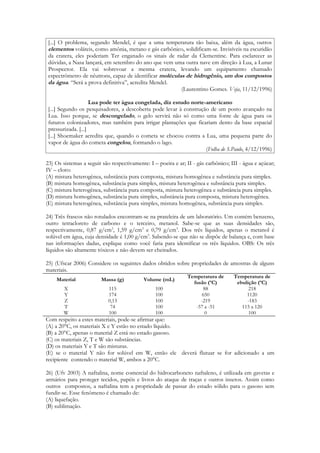 [...] O problema, segundo Mendel, é que a uma temperatura tão baixa, além da água, outros
 elementos voláteis, como amônia, metano e gás carbônico, solidificam-se. Invisíveis na escuridão
 da cratera, eles poderiam Ter enganado os sinais de radar da Clementine. Para esclarecer as
 dúvidas, a Nasa lançará, em setembro do ano que vem uma outra nave em direção à Lua, a Lunar
 Prospector. Ela vai sobrevoar a mesma cratera, levando um equipamento chamado
 espectrômetro de nêutrons, capaz de identificar moléculas de hidrogênio, um dos compostos
 da água. “Será a prova definitiva”, acredita Mendel.
                                                         (Laurentino Gomes. Veja, 11/12/1996)

                     Lua pode ter água congelada, diz estudo norte-americano
 [...] Segundo os pesquisadores, a descoberta pode levar à construção de um posto avançado na
 Lua. Isso porque, se descongelado, o gelo servirá não só como uma fonte de água para os
 futuros colonizadores, mas também para irrigar plantações que ficariam dento da base espacial
 pressurizada. [...]
 [...] Shoemaker acredita que, quando o cometa se chocou contra a Lua, uma pequena parte do
 vapor de água do cometa congelou, formando o lago.
                                                                    (Folha de S.Paulo, 4/12/1996)

23) Os sistemas a seguir são respectivamente: I – poeira e ar; II - gás carbônico; III - água e açúcar;
IV – cloro:
(A) mistura heterogênea, substância pura composta, mistura homogênea e substância pura simples.
(B) mistura homogênea, substância pura simples, mistura heterogênea e substância pura simples.
(C) mistura heterogênea, substância pura composta, mistura heterogênea e substância pura simples.
(D) mistura homogênea, substância pura simples, substância pura composta, mistura heterogênea.
(E) mistura heterogênea, substância pura simples, mistura homogênea, substância pura simples.

24) Três frascos não rotulados encontram-se na prateleira de um laboratório. Um contém benzeno,
outro tetracloreto de carbono e o terceiro, metanol. Sabe-se que as suas densidades são,
respectivamente, 0,87 g/cm3, 1,59 g/cm3 e 0,79 g/cm3. Dos três líquidos, apenas o metanol é
solúvel em água, cuja densidade é 1,00 g/cm3. Sabendo-se que não se dispõe de balança e, com base
nas informações dadas, explique como você faria para identificar os três líquidos. OBS: Os três
líquidos são altamente tóxicos e não devem ser cheirados.

25) (Ufscar 2006) Considere os seguintes dados obtidos sobre propriedades de amostras de alguns
materiais.
                                                               Temperatura de       Temperatura de
    Material             Massa (g)          Volume (mL)
                                                                 fusão (ºC)          ebulição (ºC)
        X                   115                  100                 88                   218
        Y                   174                  100                 650                 1120
        Z                   0,13                 100                -219                 -183
        T                    74                  100              -57 a -51            115 a 120
        W                   100                  100                  0                   100
Com respeito a estes materiais, pode-se afirmar que:
(A) a 20°C, os materiais X e Y estão no estado líquido.
(B) a 20°C, apenas o material Z está no estado gasoso.
(C) os materiais Z, T e W são substâncias.
(D) os materiais Y e T são misturas.
(E) se o material Y não for solúvel em W, então ele deverá flutuar se for adicionado a um
recipiente contendo o material W, ambos a 20°C.

26) (Ufv 2003) A naftalina, nome comercial do hidrocarboneto naftaleno, é utilizada em gavetas e
armários para proteger tecidos, papéis e livros do ataque de traças e outros insetos. Assim como
outros compostos, a naftalina tem a propriedade de passar do estado sólido para o gasoso sem
fundir-se. Esse fenômeno é chamado de:
(A) liquefação.
(B) sublimação.
 