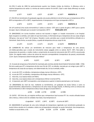16- (ITA) O verão de 1994 foi particularmente quente nos Estados Unidos da América. A diferença entre a
máxima temperatura do verão e a mínima do inverno anterior foi de 60°C. Qual o valor desta diferença na escala
Fahrenheit?

            a) 33°F         b) 60°F         c) 92°F             d) 108°F         e) 140°F         RESPOSTA: D

17- (FIA-SP) Um termômetro foi graduado segundo uma escala arbitrária X, de tal forma que as temperaturas 10°X e
80°X correspondem a 0°C e 100°C, respectivamente. A temperatura em X que corresponde a 50°C é:

            a) 40°X         b) 45°X         c) 50°X             d) 55°X          e) 60°X          RESPOSTA: B

18- (UF-Londrina) Uma escala termométrica E adota os valores –10°E para o ponto de gelo e 240°E para o ponto
de vapor. Qual a indicação que na escala E corresponde a 30°C?    RESOLUÇÃO: 65°E

19- (MACKENZIE) Um turista brasileiro sente-se mal durante a viagem e é levado inconsciente a um hospital.
Após recuperar os sentidos, sem saber em que local estava, é informado de que a temperatura de seu corpo atingira
104 graus, mas que já “caíra” de 5,4 graus. Passado o susto, percebeu que a escala termométrica utilizada era a
Fahrenheit. Desta forma, na escala Celsius, a queda de temperatura de seu corpo foi de:

            a) 1,8°C        b) 3,0°C        c) 5,4°C            d) 6,0°C         e) 10,8°C        RESPOSTA: B

20- (UNIBAN-SP) Ao utilizar um termômetro de mercúrio para medir a temperatura de uma pessoa,
um médico percebeu que a escala do instrumento estava apagada entre os valores 36,5°C 40°C. Para saber a
temperatura do paciente, o medico mediu o comprimento da escala do instrumento (de 35°C a 45°C), encontrando
5,0cm. Em seguida mediu a altura da coluna de mercúrio correspondente à temperatura da pessoa, encontrando
1,5cm. Qual a temperatura determinada pelo médico?

                       a) 18°C          b) 26°C          c) 24°C             d) 30°C         e) 38°C

 21- A escala de temperatura Fahrenheit foi inventada pelo cientista alemão Daniel Gabriel Fahrenheit (1686 - 1736).
Ele teria usado para 0°F a temperatura do dia mais frio de 1727, na Islândia, marcada por um amigo e para 100°F a
temperatura do corpo da sua esposa, num determinado dia. Se isso é verdade, então: .

a)   no ano de 1727, na Islândia, a temperatura atingiu marcas inferiores a -20°C;
b)   no ano de 1727, na Islândia, a temperatura não atingiu marcas inferiores a -10°C;
c)   nesse dia, a sua esposa estava com febre;
d)   nesse dia, a sua esposa estava com a temperatura inferior à normal (37°C);
e)   é impossível, pois 100°F corresponde a uma temperatura superior à máxima possível para o ser humano.

22- (MACKENZIE) Ao nível do mar, mediante os termômetros, um graduado da escala Celsius e outro na
escala Fahrenheit, determinamos a temperatura de certa massa de água líquida. A diferença entre as leituras dos
dois termômetros é 100. A temperatura dessa massa de água na escala Kelvin é:

                             a) 85K      b) 108K c) 273K            d) 358K            e) 438K.

 23- (FATEC - SP) Certo dia, um viajante verificou que a temperatura local acusava X°F. Se a escala utilizada tivesse
sido a Celsius, a leitura seria 52 unidades mais baixa. Essa temperatura é:

                         a) agradável    b) 50°C      c) 84°C     d) 100°C     e) acima de 100°C

24- (MACKENZIE) O quíntuplo de uma certa indicação de temperatura registrada num termômetro graduado na
escala Celsius excede em 6 unidades o dobro da correspondente indicação na escala Fahrenheit. Esta temperatura,
medida na escala Kelvin, é de:               a) 50K b) 223K c) 273K d) 300K e) 323K.
 