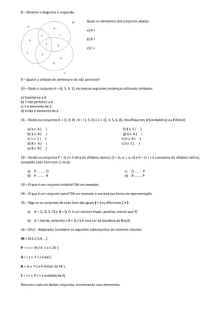8 – Observe o diagrama e responda:

                                               Quais os elementos dos conjuntos abaixo:

                                               a) A =

                                               b) B =

                                               c) C =




9 – Qual é o símbolo de pertence e de não pertence?

10 – Dado o conjunto A = {6, 5, 9, 3}, escreva as seguintes sentenças utilizando símbolos:

a) 9 pertence a A
b) 7 não pertence a A
c) 5 é elemento de A
d) 4 não é elemento de A

11 – Dados os conjuntos A = {1, 9, 8} , B = {1, 5, 0} e C = {2, 4, 5, 6, 8}, classifique em V (verdadeira) ou F (falso):

     a) 1 ∈ A ( )                                                          f) 8 ∈ C ( )
     b) 1 ∈ B ( )                                                          g) 0 ∈ A ( )
     c) 1 ∈ C ( )                                                        h) 0 ∈ B ( )
     d) 8 ∈ A ( )                                                        i) 0 ∈ C ( )
     e) 8 ∈ B ( )

12 – Sendo os conjuntos P = {x / x é letra do alfabeto latino}, Q = {a, e, i, o, u} e R = {x / x é consoante do alfabeto latino},
complete cada item com ⊂ ou ⊄:

     a) P ......... Q                                                      c) Q ........ P
     b) P ......... R                                                      d) R ........ P

13 – O que é um conjunto unitário? Dê um exemplo.

14 – O que é um conjunto vazio? Dê um exemplo e escreva sua forma de representação.

15 – Diga se os conjuntos de cada item são iguais ( = ) ou diferentes ( ≠ ):

     a)   A = {1, 3, 5, 7} e B = {x /x é um número ímpar, positivo, menor que 9}

     b) A = {verde, amarelo} e B = {x / x é uma cor da bandeira do Brasil}

16 – (PUC - Adaptada) Considere os seguintes subconjuntos de números naturais:

IN = {0,1,2,3,4,...};

P = { x ∈ IN / 6 ≤ x ≤ 20 };

A = { x ∈ P / x é par};

B = {x ∈ P / x é divisor de 48 };

C = { x ∈ P / x é múltiplo de 5}

Descreva cada um destes conjuntos, enumerando seus elementos:
 
