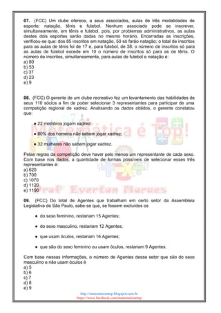http://matematicaetop.blogspot.com.br
https://www.facebook.com/matematicaetop
07. (FCC) Um clube oferece, a seus associados, aulas de três modalidades de
esporte: natação, tênis e futebol. Nenhum associado pode se inscrever,
simultaneamente, em tênis e futebol, pois, por problemas administrativos, as aulas
destes dois esportes serão dadas no mesmo horário. Encerradas as inscrições,
verificou-se que: dos 85 inscritos em natação, 50 só farão natação; o total de inscritos
para as aulas de tênis foi de 17 e, para futebol, de 38; o número de inscritos só para
as aulas de futebol excede em 10 o número de inscritos só para as de tênis. O
número de inscritos, simultaneamente, para aulas de futebol e natação é:
a) 80
b) 53
c) 37
d) 23
e) 9
08. (FCC) O gerente de um clube recreativo fez um levantamento das habilidades de
seus 110 sócios a fim de poder selecionar 3 representantes para participar de uma
competição regional de xadrez. Analisando os dados obtidos, o gerente constatou
que:
● 22 membros jogam xadrez;
● 80% dos homens não sabem jogar xadrez;
● 32 mulheres não sabem jogar xadrez.
Pelas regras da competição deve haver pelo menos um representante de cada sexo.
Com base nos dados, a quantidade de formas possíveis de selecionar esses três
representantes é:
a) 620
b) 700
c) 1070
d) 1120
e) 1190
09. (FCC) Do total de Agentes que trabalham em certo setor da Assembleia
Legislativa de São Paulo, sabe-se que, se fossem excluídos os
● do sexo feminino, restariam 15 Agentes;
● do sexo masculino, restariam 12 Agentes;
● que usam óculos, restariam 16 Agentes;
● que são do sexo feminino ou usam óculos, restariam 9 Agentes.
Com base nessas informações, o número de Agentes desse setor que são do sexo
masculino e não usam óculos é
a) 5
b) 6
c) 7
d) 8
e) 9
 