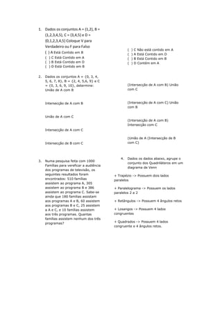 1. Dados os conjuntos A = {1,2}, B =
{1,2,3,4,5}, C = {3,4,5} e D =
{0,1,2,3,4,5} Coloque V para
Verdadeiro ou F para Falso
( ) A Está Contido em B
( ) C Está Contido em A
( ) B Está Contido em D
( ) D Está Contido em B
2. Dados os conjuntos A = {0, 3, 4,
5, 6, 7, 8}, B = {2, 4, 5,6, 9} e C
= {0, 3, 6, 9, 10}, determine:
União de A com B
Intersecção de A com B
União de A com C
Intersecção de A com C
Intersecção de B com C
3. Numa pesquisa feita com 1000
Famílias para vereficar a audiência
dos programas de televisão, os
seguintes resultados foram
encontrados: 510 famílias
assistem ao programa A, 305
assistem ao programa B e 386
assistem ao programa C. Sabe-se
ainda que 180 famílias assistam
aos programas A e B, 60 assistem
aos programas B e C, 25 assistem
a A e C, e 10 famílias assistem
aos três programas. Quantas
famílias assistem nenhum dos três
programas?
( ) C Não está contido em A
( ) A Está Contido em D
( ) B Está Contido em B
( ) D Contém em A
(Intersecção de A com B) União
com C
(Intersecção de A com C) União
com B
(Intersecção de A com B)
Intersecção com C
(União de A (Intersecção de B
com C)
4. Dados os dados abaixo, agrupe o
conjunto dos Quadriláteros em um
diagrama de Venn
+ Trapézio -> Possuem dois lados
paralelos
+ Paralelograma -> Possuem os lados
paralelos 2 a 2
+ Retângulos -> Possuem 4 ângulos retos
+ Losangos -> Possuem 4 lados
congruentes
+ Quadrados -> Possuem 4 lados
congruente e 4 ângulos retos.
 