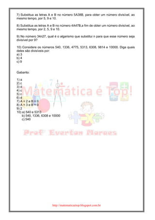 http://matematicaetop.blogspot.com.br
7) Substitua as letras A e B no número 5A38B, para obter um número divisível, ao
mesmo tempo, por 5, 9 e 10.
8) Substitua as letras A e B no número 4A47B,a fim de obter um número divisível, ao
mesmo tempo, por 2, 5, 9 e 10.
9) No número 34n27, qual é o algarismo que substitui n para que esse número seja
divisível por 9?
10) Considere os números 540, 1336, 4775, 5313, 6308, 9814 e 10000. Diga quais
deles são divisíveis por:
a) 3
b) 4
c) 9
Gabarito:
1) a
2) c
3) d
4) c
5) c
6) d
7) A = 2 e B = 0
8) A = 3 e B = 0
9) 2
10) a) 540 e 5313
b) 540, 1336, 6308 e 10000
c) 540
 