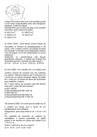 A peça é um prisma reto com uma cavidade central
e com base compreendida entre dois hexágonos
regulares, conforme a figura.
Considerando que os eixos da peça e da cavidade
coincidem, qual o volume da peça?
a) 3
640 3 cm b) 3
1280 3 cm
c) 3
2560 3 cm d) 3
320 3 cm
e) 3
1920 3 cm
8) (Enem 2010) Uma fábrica produz barras de
chocolates no formato de paralelepípedos e de
cubos, com o mesmo volume. As arestas da barra
de chocolate no formato de paralelepípedo medem
3 cm de largura, 18 cm de comprimento e 4 cm de
espessura.
Analisando as características das figuras
geométricas descritas, a medida das arestas dos
chocolates que têm o formato de cubo é igual a
a) 5 cm. b) 6 cm. c) 12 cm. d) 24 cm. e) 25 cm.
9) (Uel 2008) Um arquiteto fez um projeto para
construir colunas de concreto que vão sustentar
um viaduto. Cálculos mostram que 10 colunas com
a forma de um prisma triangular regular de aresta
de 1 metro por 10 metros de altura são suficientes
para sustentar o viaduto.
Se 1 metro cúbico de concreto custa R$ 200,00,
qual será o custo total das colunas?
a) R$ 1.000,00
b) Aproximadamente R$ 4.320, 00
c) R$ 5.000, 00
d) Aproximadamente R$ 8.650, 00
e) Aproximadamente R$ 17.300, 00
10) (Ibmecrj 2009) Um certo tipo de sabão em pó
é vendido em caixas com a forma de um
paralelepípedo reto-retângulo.
Antigamente, essa caixa media 6 cm × 15 cm × 20
cm.
Por questões de economia do material da
embalagem, a mesma quantidade de sabão
passou a ser vendida em caixas que medem 8 cm
× 15 cm × a.
Assim, o valor de a, em cm, é igual a:
a) 12 b) 15 c) 18 d) 20 e) 24
 