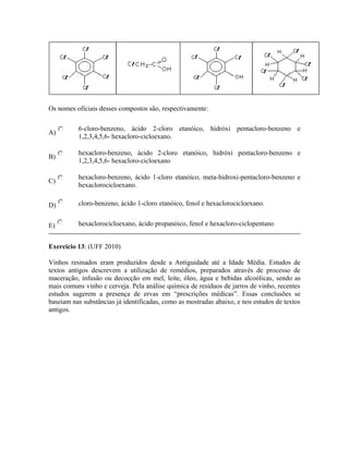 Os nomes oficiais desses compostos são, respectivamente:
A)
6-cloro-benzeno, ácido 2-cloro etanóico, hidróxi pentacloro-benzeno e
1,2,3,4,5,6- hexacloro-cicloexano.
B)
hexacloro-benzeno, ácido 2-cloro etanóico, hidróxi pentacloro-benzeno e
1,2,3,4,5,6- hexacloro-cicloexano
C)
hexacloro-benzeno, ácido 1-cloro etanóico, meta-hidroxi-pentacloro-benzeno e
hexaclorocicloexano.
D) cloro-benzeno, ácido 1-cloro etanóico, fenol e hexaclorocicloexano.
E) hexaclorocicloexano, ácido propanóico, fenol e hexacloro-ciclopentano
Exercício 13: (UFF 2010)
Vinhos resinados eram produzidos desde a Antiguidade até a Idade Média. Estudos de
textos antigos descrevem a utilização de remédios, preparados através de processo de
maceração, infusão ou decocção em mel, leite, óleo, água e bebidas alcoólicas, sendo as
mais comuns vinho e cerveja. Pela análise química de resíduos de jarros de vinho, recentes
estudos sugerem a presença de ervas em “prescrições médicas”. Essas conclusões se
baseiam nas substâncias já identificadas, como as mostradas abaixo, e nos estudos de textos
antigos.
 