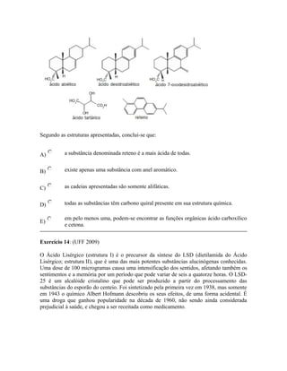 Segundo as estruturas apresentadas, conclui-se que:
A) a substância denominada reteno é a mais ácida de todas.
B) existe apenas uma substância com anel aromático.
C) as cadeias apresentadas são somente alifáticas.
D) todas as substâncias têm carbono quiral presente em sua estrutura química.
E)
em pelo menos uma, podem-se encontrar as funções orgânicas ácido carboxílico
e cetona.
Exercício 14: (UFF 2009)
O Ácido Lisérgico (estrutura I) é o precursor da síntese do LSD (dietilamida do Ácido
Lisérgico; estrutura II), que é uma das mais potentes substâncias alucinógenas conhecidas.
Uma dose de 100 microgramas causa uma intensificação dos sentidos, afetando também os
sentimentos e a memória por um período que pode variar de seis a quatorze horas. O LSD-
25 é um alcalóide cristalino que pode ser produzido a partir do processamento das
substâncias do esporão do centeio. Foi sintetizado pela primeira vez em 1938, mas somente
em 1943 o químico Albert Hofmann descobriu os seus efeitos, de uma forma acidental. É
uma droga que ganhou popularidade na década de 1960, não sendo ainda considerada
prejudicial à saúde, e chegou a ser receitada como medicamento.
 