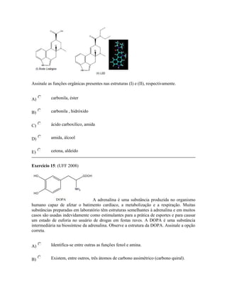 Assinale as funções orgânicas presentes nas estruturas (I) e (II), respectivamente.
A) carbonila, éster
B) carbonila , hidróxido
C) ácido carboxílico, amida
D) amida, álcool
E) cetona, aldeído
Exercício 15: (UFF 2008)
A adrenalina é uma substância produzida no organismo
humano capaz de afetar o batimento cardíaco, a metabolização e a respiração. Muitas
substâncias preparadas em laboratório têm estruturas semelhantes à adrenalina e em muitos
casos são usadas indevidamente como estimulantes para a prática de esportes e para causar
um estado de euforia no usuário de drogas em festas raves. A DOPA é uma substância
intermediária na biossíntese da adrenalina. Observe a estrutura da DOPA. Assinale a opção
correta.
A) Identifica-se entre outras as funções fenol e amina.
B) Existem, entre outros, três átomos de carbono assimétrico (carbono quiral).
 