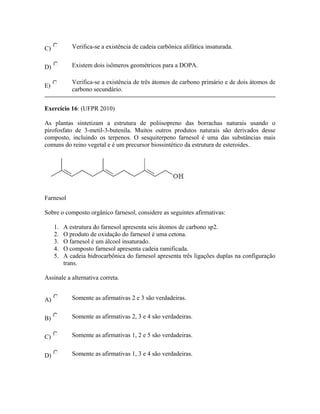 C) Verifica-se a existência de cadeia carbônica alifática insaturada.
D) Existem dois isômeros geométricos para a DOPA.
E)
Verifica-se a existência de três átomos de carbono primário e de dois átomos de
carbono secundário.
Exercício 16: (UFPR 2010)
As plantas sintetizam a estrutura de poliisopreno das borrachas naturais usando o
pirofosfato de 3-metil-3-butenila. Muitos outros produtos naturais são derivados desse
composto, incluindo os terpenos. O sesquiterpeno farnesol é uma das substâncias mais
comuns do reino vegetal e é um precursor biossintético da estrutura de esteroides.
Farnesol
Sobre o composto orgânico farnesol, considere as seguintes afirmativas:
1. A estrutura do farnesol apresenta seis átomos de carbono sp2.
2. O produto de oxidação do farnesol é uma cetona.
3. O farnesol é um álcool insaturado.
4. O composto farnesol apresenta cadeia ramificada.
5. A cadeia hidrocarbônica do farnesol apresenta três ligações duplas na configuração
trans.
Assinale a alternativa correta.
A) Somente as afirmativas 2 e 3 são verdadeiras.
B) Somente as afirmativas 2, 3 e 4 são verdadeiras.
C) Somente as afirmativas 1, 2 e 5 são verdadeiras.
D) Somente as afirmativas 1, 3 e 4 são verdadeiras.
 