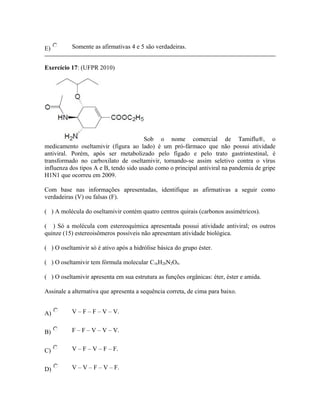 E) Somente as afirmativas 4 e 5 são verdadeiras.
Exercício 17: (UFPR 2010)
Sob o nome comercial de Tamiflu®, o
medicamento oseltamivir (figura ao lado) é um pró-fármaco que não possui atividade
antiviral. Porém, após ser metabolizado pelo fígado e pelo trato gastrintestinal, é
transformado no carboxilato de oseltamivir, tornando-se assim seletivo contra o vírus
influenza dos tipos A e B, tendo sido usado como o principal antiviral na pandemia de gripe
H1N1 que ocorreu em 2009.
Com base nas informações apresentadas, identifique as afirmativas a seguir como
verdadeiras (V) ou falsas (F).
( ) A molécula do oseltamivir contém quatro centros quirais (carbonos assimétricos).
( ) Só a molécula com estereoquímica apresentada possui atividade antiviral; os outros
quinze (15) estereoisômeros possíveis não apresentam atividade biológica.
( ) O oseltamivir só é ativo após a hidrólise básica do grupo éster.
( ) O oseltamivir tem fórmula molecular C16H28N2O4.
( ) O oseltamivir apresenta em sua estrutura as funções orgânicas: éter, éster e amida.
Assinale a alternativa que apresenta a sequência correta, de cima para baixo.
A) V – F – F – V – V.
B) F – F – V – V – V.
C) V – F – V – F – F.
D) V – V – F – V – F.
 