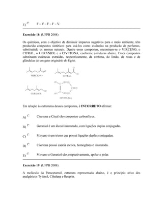 E) F – V – F – F – V.
Exercício 18: (UFPB 2008)
Os químicos, com o objetivo de diminuir impactos negativos para o meio ambiente, têm
produzido compostos sintéticos para usá-los como essências na produção de perfumes,
substituindo os aromas naturais. Dentre esses compostos, encontram-se o MIRCENO, o
CITRAL, o GERANIOL e a CIVETONA, conforme estruturas abaixo. Esses compostos
substituem essências extraídas, respectivamente, da verbena, do limão, de rosas e de
glândulas de um gato originário do Egito.
Em relação às estruturas desses compostos, é INCORRETO afirmar:
A) Civetona e Citral são compostos carbonílicos.
B) Geraniol é um álcool insaturado, com ligações duplas conjugadas.
C) Mirceno é um trieno que possui ligações duplas conjugadas.
D) Civetona possui cadeia cíclica, homogênea e insaturada.
E) Mirceno e Geraniol são, respectivamente, apolar e polar.
Exercício 19: (UFPB 2008)
A molécula do Paracetamol, estrutura representada abaixo, é o princípio ativo dos
analgésicos Tylenol, Cibalena e Resprin.
 
