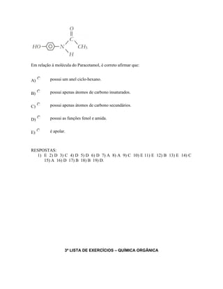 Em relação à molécula do Paracetamol, é correto afirmar que:
A) possui um anel ciclo-hexano.
B) possui apenas átomos de carbono insaturados.
C) possui apenas átomos de carbono secundários.
D) possui as funções fenol e amida.
E) é apolar.
RESPOSTAS:
1) E 2) D 3) C 4) D 5) D 6) D 7) A 8) A 9) C 10) E 11) E 12) B 13) E 14) C
15) A 16) D 17) B 18) B 19) D.
3ª LISTA DE EXERCÍCIOS – QUÍMICA ORGÂNICA
 