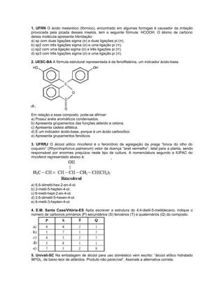 1. UFRN O ácido metanóico (fórmico), encontrado em algumas formigas é causador da irritação
provocada pela picada desses insetos, tem a seguinte fórmula: HCOOH. O átomo de carbono
dessa molécula apresenta hibridação:
a) sp com duas ligações sigma (σ) e duas ligações pi (π).
b) sp2 com três ligações sigma (σ) e uma ligação pi (π).
c) sp2 com uma ligação sigma (σ) e três ligações pi (π).
d) sp3 com três ligações sigma (σ) e uma ligação pi (π).
2. UESC-BA A fórmula estrutural representada é da fenolftaleína, um indicador ácido-base.
Em relação a esse composto, pode-se afirmar:
a) Possui anéis aromáticos condensados.
b) Apresenta grupamentos das funções aldeído e cetona.
c) Apresenta cadeia alifática.
d) É um indicador ácido-base, porque é um ácido carboxílico.
e) Apresenta grupamentos fenólicos.
3. UFRRJ O álcool alílico rincoferol é o feromônio de agregação da praga “broca do olho do
coqueiro” (Rhycnhophorus palmarum) vetor da doença “anel vermelho”, letal para a planta, sendo
responsável por enormes prejuízos neste tipo de cultura. A nomenclatura segundo a IUPAC do
rincoferol representado abaixo é:
a) 6,6-dimetil-hex-2-en-4-ol.
b) 2-metil-5-hepten-4-ol.
c) 6-metil-hept-2-en-4-ol.
d) 2,6-dimetil-5-hexen-4-ol.
e) 6-metil-3-hepten-4-ol.
4. E.M. Santa Casa/Vitória-ES Após escrever a estrutura do 4,4-dietil-5-metildecano, indique o
número de carbonos primários (P) secundários (S) terciários (T) e quaternários (Q) do composto.
5. Univali-SC Na embalagem de álcool para uso doméstico vem escrito: “álcool etílico hidratado
96ºGL, de baixo teor de aldeídos. Produto não perecível”. Assinale a alternativa correta.
 