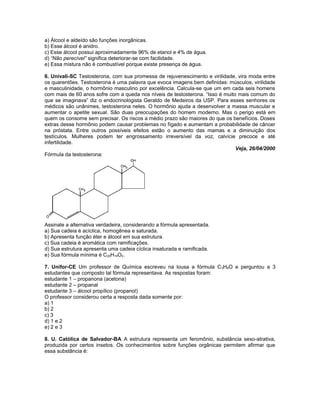 a) Álcool e aldeído são funções inorgânicas.
b) Esse álcool é anidro.
c) Esse álcool possui aproximadamente 96% de etanol e 4% de água.
d) “Não perecível” significa deteriorar-se com facilidade.
e) Essa mistura não é combustível porque existe presença de água.
6. Univali-SC Testosterona, com sua promessa de rejuvenescimento e virilidade, vira moda entre
os quarentões. Testosterona é uma palavra que evoca imagens bem definidas: músculos, virilidade
e masculinidade, o hormônio masculino por excelência. Calcula-se que um em cada seis homens
com mais de 60 anos sofre com a queda nos níveis de testosterona. “Isso é muito mais comum do
que se imaginava” diz o endocrinologista Geraldo de Medeiros da USP. Para esses senhores os
médicos são unânimes, testosterona neles. O hormônio ajuda a desenvolver a massa muscular e
aumentar o apetite sexual. São duas preocupações do homem moderno. Mas o perigo está em
quem os consome sem precisar. Os riscos a médio prazo são maiores do que os benefícios. Doses
extras desse hormônio podem causar problemas no fígado e aumentam a probabilidade de câncer
na próstata. Entre outros possíveis efeitos estão o aumento das mamas e a diminuição dos
testículos. Mulheres podem ter engrossamento irreversível da voz, calvície precoce e até
infertilidade.
Veja, 26/04/2000
Fórmula da testosterona:
Assinale a alternativa verdadeira, considerando a fórmula apresentada.
a) Sua cadeia é acíclica, homogênea e saturada.
b) Apresenta função éter e álcool em sua estrutura.
c) Sua cadeia é aromática com ramificações.
d) Sua estrutura apresenta uma cadeia cíclica insaturada e ramificada.
e) Sua fórmula mínima é C20H19O2.
7. Unifor-CE Um professor de Química escreveu na lousa a fórmula C3H6O e perguntou a 3
estudantes que composto tal fórmula representava. As respostas foram:
estudante 1 – propanona (acetona)
estudante 2 – propanal
estudante 3 – álcool propílico (propanol)
O professor considerou certa a resposta dada somente por:
a) 1
b) 2
c) 3
d) 1 e 2
e) 2 e 3
8. U. Católica de Salvador-BA A estrutura representa um feromônio, substância sexo-atrativa,
produzida por certos insetos. Os conhecimentos sobre funções orgânicas permitem afirmar que
essa substância é:
 