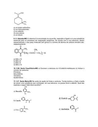 a) um ácido carboxílico
b) um hidrocarboneto;
c) um aldeído;
d) uma cetona;
e) um álcool.
9. U. Uberaba-MG A vitamina K é encontrada na couve-flor, espinafre e fígado e é uma substância
essencial para os processos de coagulação sangüínea. De acordo com a sua estrutura, abaixo
esquematizada, o seu peso molecular (em g/mol) e o número de átomos de carbono terciário são,
respectivamente:
a) 556 e 10
b) 580 e 8
c) 556 e 8
d) 580 e 10
10. E.M. Santa Casa/Vitória-MG a) Escrever a estrutura do 4,5-dietil-6-metildecano b) Indicar o
número de carbonos:
Primários:
Secundários:
Terciários:
Quaternários:
11. U.F. Santa Maria-RS Na saída da seção de frutas e verduras, Tomás lembrou a Gabi a tarefa
de extrair uma substância que contivesse, em sua estrutura, os grupos fenol e aldeído. Qual das
espécies a seguir Gabi deve escolher?
 