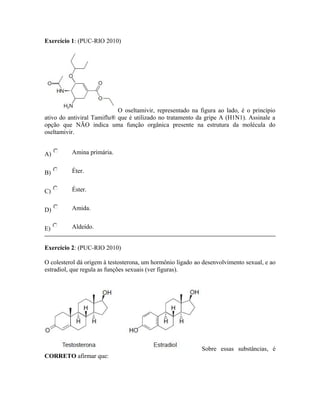 Exercício 1: (PUC-RIO 2010)
O oseltamivir, representado na figura ao lado, é o princípio
ativo do antiviral Tamiflu® que é utilizado no tratamento da gripe A (H1N1). Assinale a
opção que NÃO indica uma função orgânica presente na estrutura da molécula do
oseltamivir.
A) Amina primária.
B) Éter.
C) Éster.
D) Amida.
E) Aldeído.
Exercício 2: (PUC-RIO 2010)
O colesterol dá origem à testosterona, um hormônio ligado ao desenvolvimento sexual, e ao
estradiol, que regula as funções sexuais (ver figuras).
Sobre essas substâncias, é
CORRETO afirmar que:
 