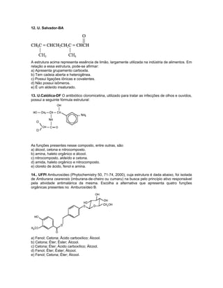 12. U. Salvador-BA
A estrutura acima representa essência de limão, largamente utilizada na indústria de alimentos. Em
relação a essa estrutura, pode-se afirmar:
a) Apresenta grupamento carboxila.
b) Tem cadeia aberta e heterogênea.
c) Possui ligações iônicas e covalentes.
d) Não possui isômeros.
e) É um aldeído insaturado.
13. U.Católica-DF O antibiótico cloromicetina, utilizado para tratar as infecções de olhos e ouvidos,
possui a seguinte fórmula estrutural:
As funções presentes nesse composto, entre outras, são:
a) álcool, cetona e nitrocomposto.
b) amina, haleto orgânico e álcool.
c) nitrocomposto, aldeído e cetona.
d) amida, haleto orgânico e nitrocomposto.
e) cloreto de ácido, fenol e amina.
14.. UFPI Amburosídeo (Phytochemistry 50, 71-74, 2000), cuja estrutura é dada abaixo, foi isolada
de Amburana cearensis (imburana-de-cheiro ou cumaru) na busca pelo princípio ativo responsável
pela atividade antimalárica da mesma. Escolha a alternativa que apresenta quatro funções
orgânicas presentes no Amburosídeo B.
a) Fenol; Cetona; Ácido carboxílico; Álcool.
b) Cetona; Éter; Éster; Álcool.
c) Cetona; Éter; Ácido carboxílico; Álcool.
d) Fenol; Éter; Éster; Álcool.
e) Fenol; Cetona; Éter; Álcool.
 