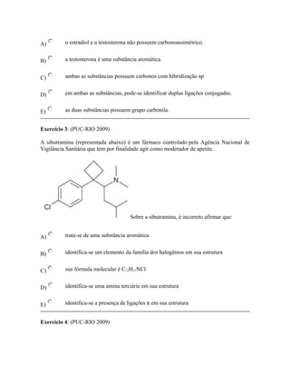 A) o estradiol e a testosterona não possuem carbonoassimétrico.
B) a testosterona é uma substância aromática.
C) ambas as substâncias possuem carbonos com hibridização sp
D) em ambas as substâncias, pode-se identificar duplas ligações conjugadas.
E) as duas substâncias possuem grupo carbonila.
Exercício 3: (PUC-RIO 2009)
A sibutramina (representada abaixo) é um fármaco controlado pela Agência Nacional de
Vigilância Sanitária que tem por finalidade agir como moderador de apetite.
Sobre a sibutramina, é incorreto afirmar que:
A) trata-se de uma substância aromática
B) identifica-se um elemento da família dos halogênios em sua estrutura
C) sua fórmula molecular é C12H11NCl
D) identifica-se uma amina terciária em sua estrutura
E) identifica-se a presença de ligações π em sua estrutura
Exercício 4: (PUC-RIO 2009)
 